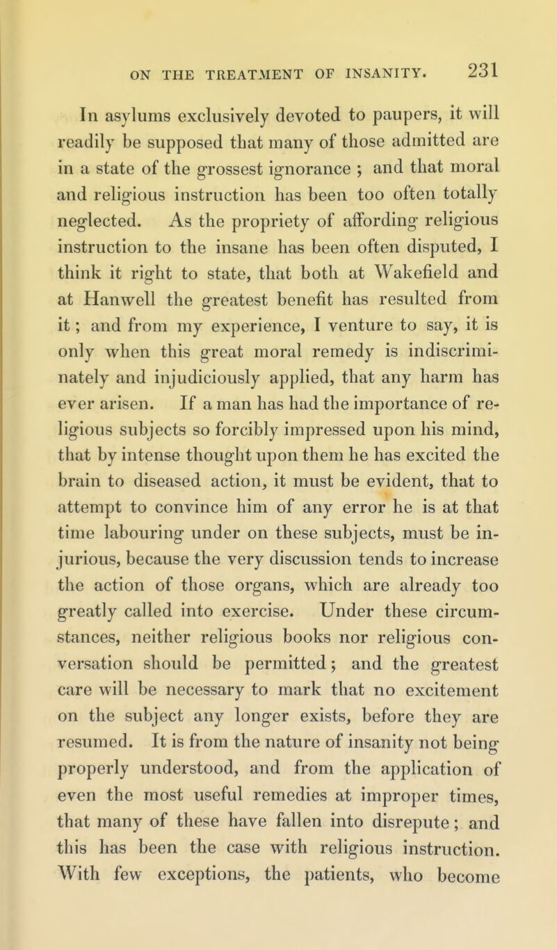 In asylums exclusively devoted to paupers, it will readily be supposed that many of those admitted are in a state of the grossest ignorance ; and that moral and religious instruction has been too often totally neglected. As the propriety of affording religious instruction to the insane has been often disputed, I think it right to state, that both at Wakefield and at Hanwell the greatest benefit has resulted from it; and from my experience, I venture to say, it is only when this great moral remedy is indiscrimi- nately and injudiciously applied, that any liarm has ever arisen. If a man has had the importance of re- ligious subjects so forcibly impressed upon his mind, that by intense thought upon them he has excited the brain to diseased action, it must be evident, that to attempt to convince him of any error he is at that time labouring under on these subjects, must be in- jurious, because the very discussion tends to increase the action of those organs, which are already too greatly called into exercise. Under these circum- stances, neither religious books nor religious con- versation should be permitted; and the greatest care will be necessary to mark that no excitement on the subject any longer exists, before they are resumed. It is from the nature of insanity not being properly understood, and from the application of even the most useful remedies at improper times, that many of these have fallen into disrepute; and this has been the case with religious instruction. With few exceptions, the patients, who become