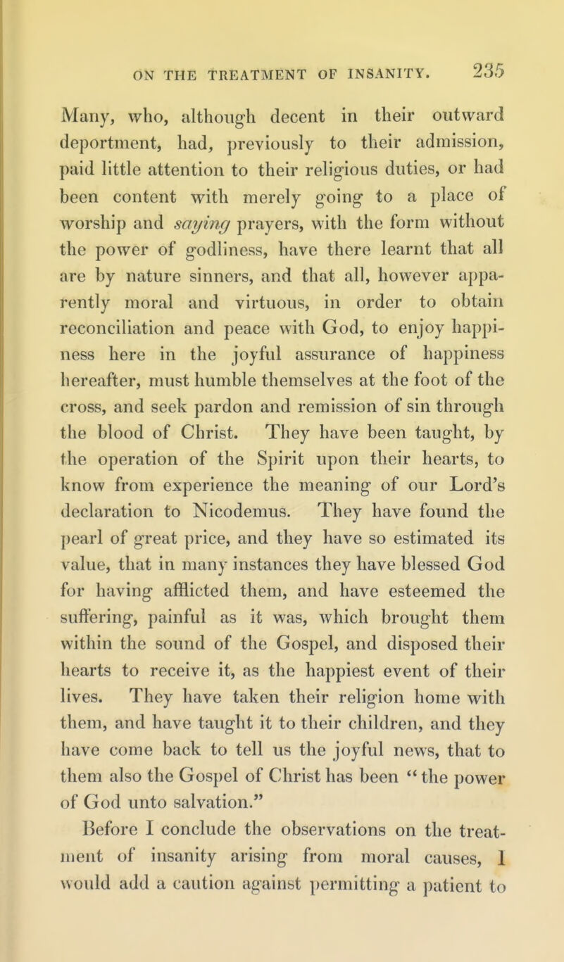 Many, who, although decent in their outward deportment, had, previously to their admission, paid little attention to their religious duties, or had been content with merely going to a place of worship and saying prayers, with the form without the power of godliness, have there learnt that all are by nature sinners, and that all, however appa- rently moral and virtuous, in order to obtain reconciliation and peace with God, to enjoy happi- ness here in the joyful assurance of happiness hereafter, must humble themselves at the foot of the cross, and seek pardon and remission of sin through the blood of Christ. They have been taught, by the operation of the S})irit upon their hearts, to know from experience the meaning of our Lord's declaration to Nicodemus. They have found the pearl of great price, and they have so estimated its value, that in many instances they have blessed God for having afflicted them, and have esteemed the suffering, painful as it was, which brought them within the sound of the Gospel, and disposed their hearts to receive it, as the happiest event of their lives. They have taken their religion home with them, and have taught it to their children, and they have come back to tell us the joyful news, that to them also the Gospel of Christ has been  the power of God unto salvation. Before I conclude the observations on the treat- ment of insanity arising from moral causes, 1 would add a caution against permitting a patient to