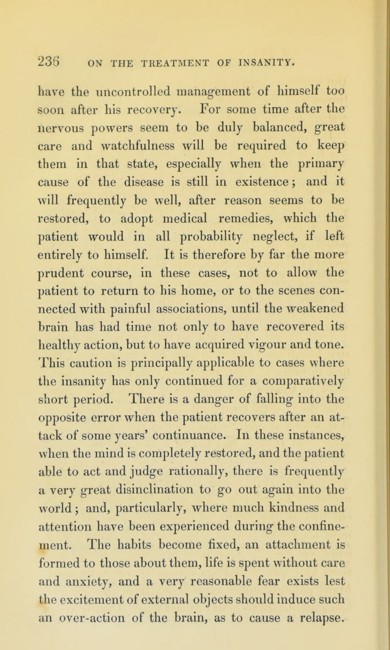 have the uncontrolled management of himself too soon after his recovery. For some time after the nervous powers seem to be duly balanced, great care and watchfulness will be required to keep them in that state, especially when the primary cause of the disease is still in existence; and it will frequently be well, after reason seems to be restored, to adopt medical remedies, which the patient would in all probability neglect, if left entirely to himself. It is therefore by far the more prudent course, in these cases, not to allow the patient to return to his home, or to the scenes con- nected with painful associations, until the weakened brain has had time not only to have recovered its healthy action, but to have acquired vigour and tone. This caution is principally applicable to cases where the insanity has only continued for a comparatively short period. There is a danger of falling into the opposite error when the patient recovers after an at- tack of some years' continuance. In these instances, when the mind is completely restored, and the patient able to act and judge rationally, there is frequently a very great disinclination to go out again into the world; and, particularly, where much kindness and attention have been experienced during the confine- ment. The habits become fixed, an attachment is formed to those about them, life is spent without care and anxiety, and a very reasonable fear exists lest the excitement of external objects should induce such an over-action of the brain, as to cause a relapse.