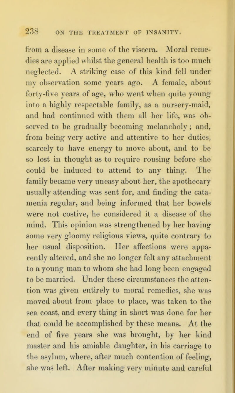 from a disease in some of the viscera. Moral reme- dies are applied whilst the general health is too miicli neglected. A striking case of this kind fell under my observation some years ago. A female, about forty-five years of age, who went when quite young into a highly respectable family, as a nursery-maid, and had continued with them all her life, was ob- served to be gradually becoming melancholy; and, from being very active and attentive to her duties, scarcely to have energy to move about, and to be so lost in thought as to require rousing before she could be induced to attend to any thing. The family became very uneasy about her, the apothecary usually attending was sent for, and finding the cata- menia regular, and being informed that her bowels were not costive, he considered it a disease of the mind. This opinion was strengthened by her having some very gloomy religious views, quite contrary to her usual disposition. Her affections were appa- rently altered, and she no longer felt any attachment to a young man to whom she had long been engaged to be married. Under these circumstances the atten- tion was given entirely to moral remedies, she was moved about from place to place, was taken to the sea coast, and every thing in short was done for her that could be accomplished by these means. At the end of five years she was brought, by her kind master and his amiable daughter, in his carriage to the asylum, where, after much contention of feeling, she was left. After making very minute and careful