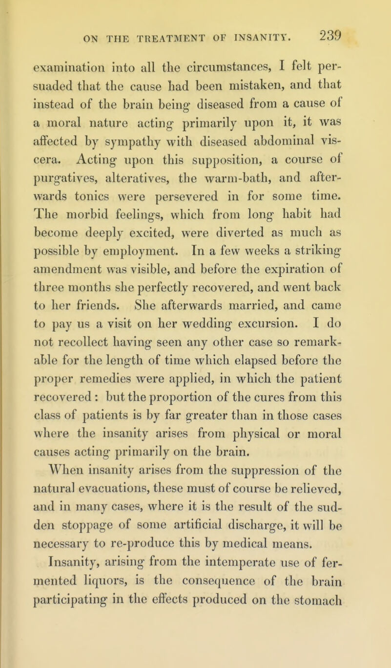 examination into all tlie circnmstances, I felt per- suaded that the cause had been mistaken, and that instead of the brain being- diseased from a cause of a moral nature acting primarily upon it, it was affected by sympathy with diseased abdominal vis- cera. Acting upon this supposition, a course of purgatives, alteratives, the warm-bath, and after- wards tonics were persevered in for some time. The morbid feelings, which from long habit had become deeply excited, were diverted as much as possible by employment. In a few weeks a striking amendment was visible, and before the expiration of three months she perfectly recovered, and went back to her friends. She afterwards married, and came to pay us a visit on her wedding excursion. I do not recollect having seen any other case so remark- able for the length of time which elapsed before the proper remedies were applied, in which the patient recovered : but the proportion of the cures from this class of patients is by far greater than in those cases where the insanity arises from physical or moral causes acting primarily on the brain. When insanity arises from the suppression of the natural evacuations, these must of course be relieved, and in many cases, where it is the result of the sud- den stoppage of some artificial discharge, it will be necessary to re-produce this by medical means. Insanity, arising from the intemperate use of fer- mented liquors, is the consequence of the brain participating in the effects produced on the stomach