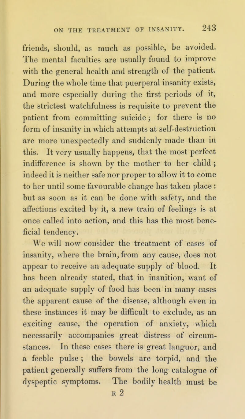 friends, should, as much as possible, be avoided. The mental faculties are usually found to improve with the general health and strength of the patient. During the whole time that puerperal insanity exists, and more especially during the first periods of it, the strictest watchfulness is requisite to prevent the patient from committing suicide; for there is no form of insanity in which attempts at self-destruction are more unexpectedly and suddenly made than in this. It very usually happens, that the most perfect indifference is shown by the mother to her child ; indeed it is neither safe nor proper to allow it to come to her until some favourable change has taken place : but as soon as it can be done with safety, and the affections excited by it, a new train of feelings is at once called into action, and this has the most bene- ficial tendency. We will now consider the treatment of cases of insanity, where the brain, from any cause, does not appear to receive an adequate supply of blood. It has been already stated, that in inanition, want of an adequate supply of food has been in many cases the apparent cause of the disease, although even in these instances it may be difficult to exclude, as an exciting cause, the operation of anxiety, which necessarily accompanies great distress of circum- stances. In these cases there is great languor, and a feeble pulse; the bowels are torpid, and the patient generally suffers from the long catalogue of dyspeptic symptoms. The bodily health must be R 2