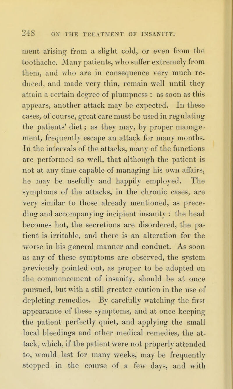 meiit arising' from a slight cold, or even from the toothache. Many patients, who suffer extremely from them, and who are in consequence very much re- duced, and made very thin, remain well until they attain a certain degree of plumpness : as soon as this appears, another attack may be expected. In these cases, of course, great care must be used in regulating the patients' diet; as they may, by proper manag-e- ment, frequently escape an attack for many months. In the intervals of the attacks, many of the functions are performed so well, that although the patient is not at any time capable of managing his own affairs, he may be usefully and happily employed. The symptoms of the attacks, in the chronic cases, are very similar to those already mentioned, as prece- ding and accompanying incipient insanity : the head becomes hot, the secretions are disordered, the pa- tient is irritable, and there is an alteration for the worse in his general manner and conduct. As soon as any of these symptoms are observed, the system previously pointed out, as proper to be adopted on the commencement of insanity, should be at once pursued, but with a still greater caution in the use of depleting remedies. By carefully watching the first appearance of these symptoms, and at once keeping- the patient perfectly quiet, and applying the small local bleedings and other medical remedies, the at- tack, which, if the patient were not properly attended to, w^ould last for many weeks, may be frequently stopped in the course of a few days, and with