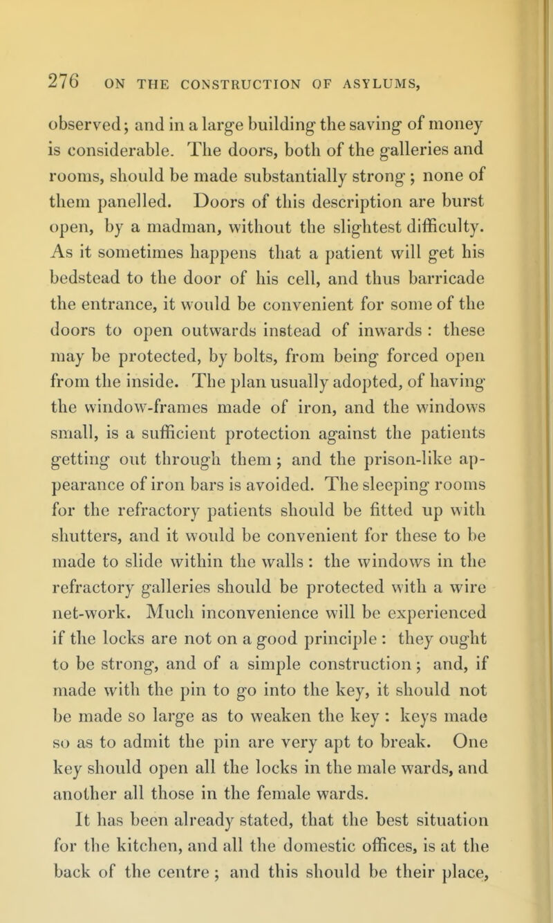 observed; and in a large building the saving of money is considerable. The doors, both of the galleries and rooms, should be made substantially strong ; none of them panelled. Doors of this description are burst open, by a madman, without the slightest difficulty. As it sometimes happens that a patient will get his bedstead to the door of his cell, and thus barricade the entrance, it would be convenient for some of the doors to open outwards instead of inwards : these may be protected, by bolts, from being forced open from the inside. The plan usually adopted, of having the window-frames made of iron, and the windows small, is a sufficient protection against the patients getting out through them ; and the prison-like ap- pearance of iron bars is avoided. The sleeping rooms for the refractory patients should be fitted up with shutters, and it would be convenient for these to be made to slide within the walls: the windows in the refractory galleries should be protected with a wire net-work. Much inconvenience will be experienced if the locks are not on a good j3rinciple : they ought to be strong, and of a simple construction; and, if made with the pin to go into the key, it should not be made so large as to weaken the key : keys made so as to admit the pin are very apt to break. One key should open all the locks in the male wards, and another all those in the female wards. It has been already stated, that the best situation for the kitchen, and all the domestic offices, is at the back of the centre ; and this should be their place,