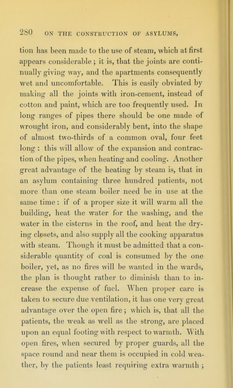 tion has been made to the use of steam, which at first appears considerable ; it is, that the joints are conti- nually giving way, and the apartments consequently wet and uncomfortable. This is easily obviated by making all the joints with iron-cement, instead of cotton and paint, which are too frequently used. In long ranges of pipes there should be one made of wrought iron, and considerably bent, into the shape of almost two-thirds of a common oval, four feet long : this will allow of the expansion and contrac- tion of the pipes, when heating and cooling. Another great advantage of the heating by steam is, that in an asylum containing three hundred patients, not more than one steam boiler need be in use at the same time: if of a proper size it will warm all the building, heat the water for the washing, and the water in the cisterns in the roof, and heat the dry- ing closets, and also supply all the cooking apparatus with steam. Though it must be admitted that a con- siderable quantity of coal is consumed by the one boiler, yet, as no fires will be wanted in the wards, the plan is thought rather to diminish than to in- crease the expense of fuel. When proper care is taken to secure due ventilation, it has one very great advantage over the open fire; which is, that all the patients, the weak as well as the strong, are placed upon an equal footing with respect to warmth. With open fires, when seciu'ed by proper guards, all the space round and near them is occupied in cold wea- ther, by the patients least requiring extra warmth ;