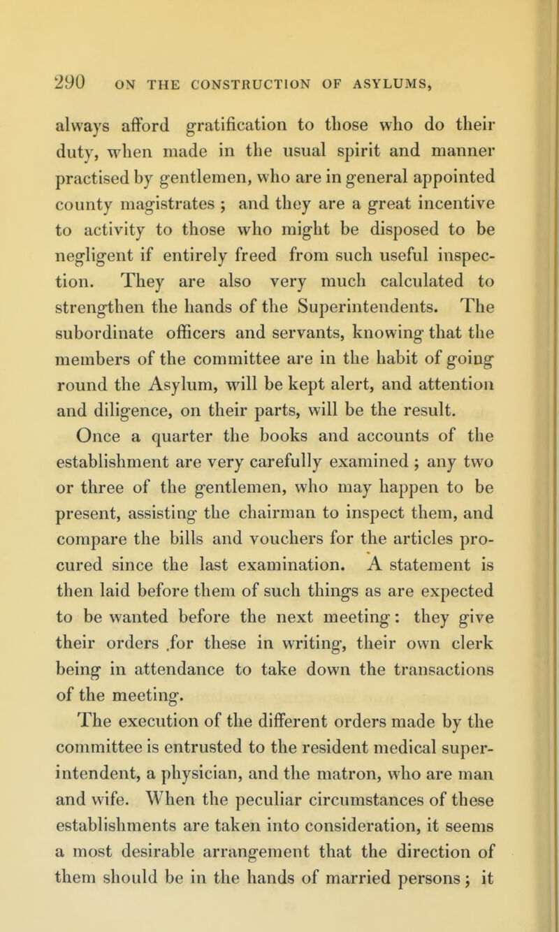 always afford gratification to those who do their duty, when made in the usual spirit and manner practised by gentlemen, who are in general appointed county magistrates ; and they are a great incentive to activity to those who might be disposed to be negligent if entirely freed from such useful inspec- tion. They are also very much calculated to strengthen the hands of the Superintendents. The subordinate officers and servants, knowing that the members of the committee are in the habit of going round the Asylum, will be kept alert, and attention and diligence, on their parts, will be the result. Once a quarter the books and accounts of the establishment are very carefully examined ; any two or three of the gentlemen, who may happen to be present, assisting the chairman to inspect them, and compare the bills and vouchers for the articles pro- cured since the last examination. A statement is then laid before them of such things as are expected to be wanted before the next meeting: they give their orders .for these in writing, their own clerk being in attendance to take down the transactions of the meeting. The execution of the different orders made by the committee is entrusted to the resident medical super- intendent, a physician, and the matron, who are man and wife. When the peculiar circumstances of these establishments are taken into consideration, it seems a most desirable arrangement that the direction of them should be in the hands of married persons j it