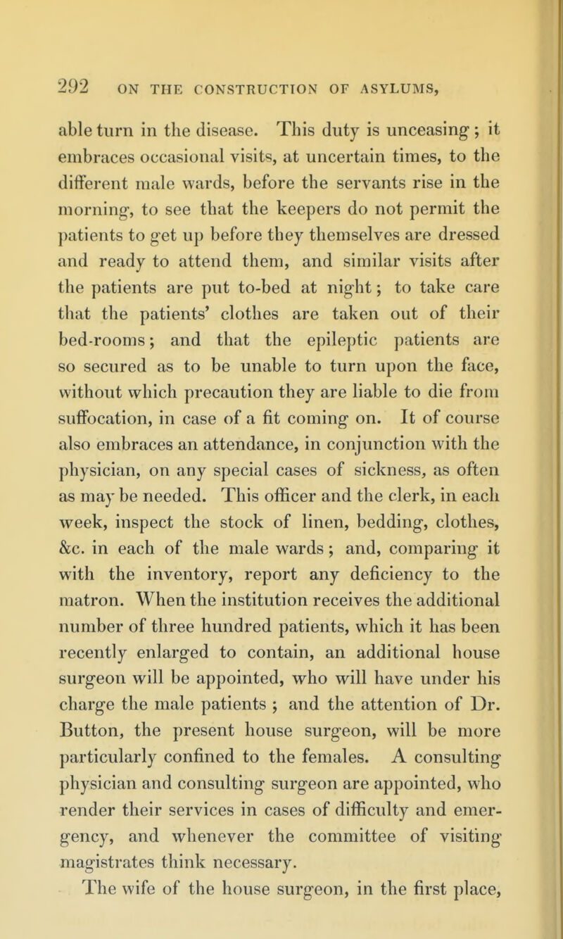 able turn in the disease. This duty is unceasing; it embraces occasional visits, at uncertain times, to the different male wards, before the servants rise in the morning, to see that the keepers do not permit the patients to get up before they themselves are dressed and ready to attend them, and similar visits after the patients are put to-bed at night; to take care that the patients* clothes are taken out of their bed-rooms; and that the epileptic patients are so secured as to be unable to turn upon the face, without which precaution they are liable to die from suffocation, in case of a fit coming on. It of course also embraces an attendance, in conjunction with the physician, on any special cases of sickness, as often as may be needed. This officer and the clerk, in each week, inspect the stock of linen, bedding, clothes, &c. in each of the male wards; and, comparing it with the inventory, report any deficiency to the matron. When the institution receives the additional number of three hundred patients, which it has been recently enlarged to contain, an additional house surgeon will be appointed, who will have under his charge the male patients ; and the attention of Dr. Button, the present house surgeon, will be more particularly confined to the females. A consulting physician and consulting surgeon are appointed, who render their services in cases of difficulty and emer- gency, and whenever the committee of visiting magistrates think necessary. The wife of the house surgeon, in the first place,