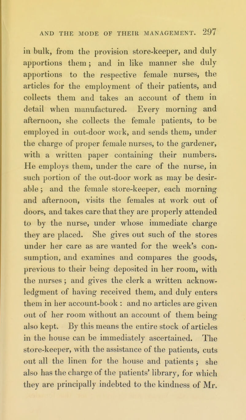 in bulk, from the provision store-keeper, and duly apportions them; and in like manner she duly apportions to the respective female nurses, the articles for the employment of their patients, and collects them and takes an account of them in detail when manufactured. Every morning- and afternoon, she collects the female patients, to be employed in out-door work, and sends them, under the charge of proper female nurses, to the gardener, with a written paper containing their numbers. He employs them, under the care of the nurse, in such portion of the out-door work as may be desir- able ; and the female store-keeper, each morning and afternoon, visits the females at work out of doors, and takes care that they are properly attended to by the nurse, under whose immediate charge they are placed. She gives out such of the stores under her care as are wanted for the week's con- sumption, and examines and compares the goods, previous to their being deposited in her room, with the nurses ; and gives the clerk a written acknow- ledgment of having received them, and duly enters them in her account-book : and no articles are given out of her room without an account of them being also kept. By this means the entire stock of articles in the house can be immediately ascertained. The store-keeper, with the assistance of the patients, cuts out all the linen for the house and patients ; she also has the charge of the patients* library, for which they are principally indebted to the kindness of Mr.