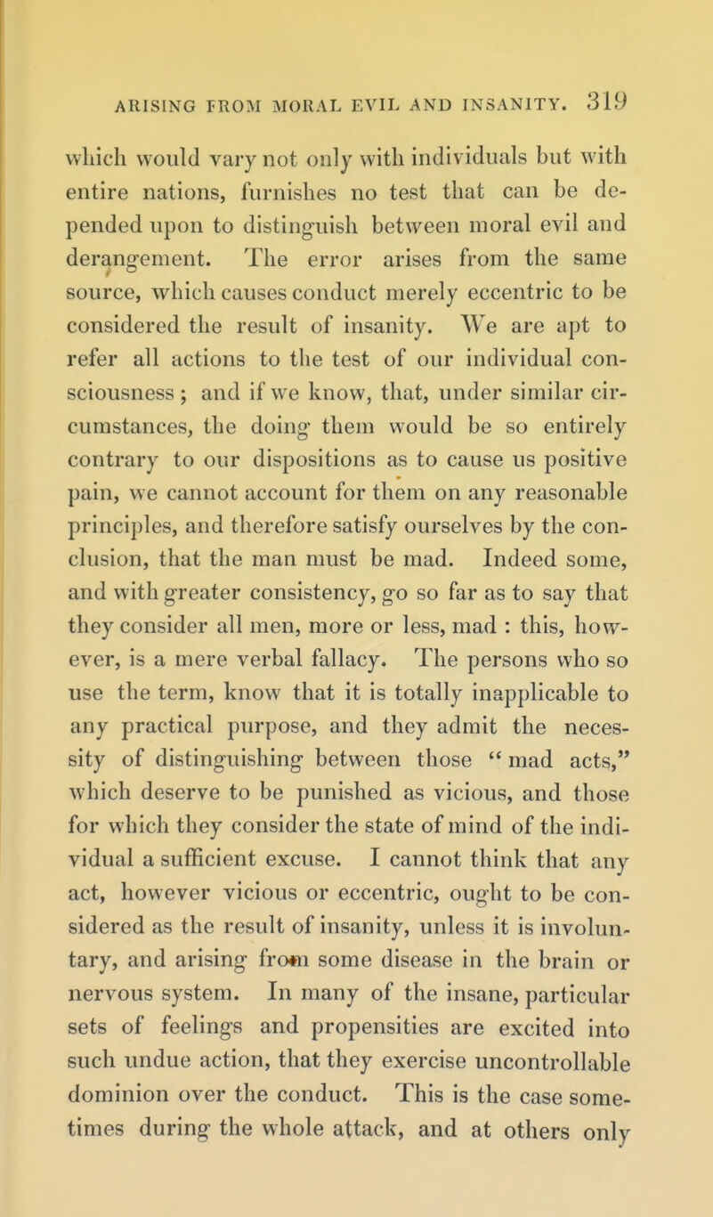 wliicli would vary not only with individuals but with entire nations, furnishes no test that can be de- pended upon to distinguish between moral evil and derangement. The error arises from the same source, which causes conduct merely eccentric to be considered the result of insanity. We are apt to refer all actions to the test of our individual con- sciousness ; and if w^e know, that, under similar cir- cumstances, the doing them would be so entirely contrary to our dispositions as to cause us positive pain, we cannot account for them on any reasonable principles, and therefore satisfy ourselves by the con- clusion, that the man must be mad. Indeed some, and with greater consistency, go so far as to say that they consider all men, more or less, mad : this, how- ever, is a mere verbal fallacy. The persons who so use the term, know that it is totally inapplicable to any practical purpose, and they admit the neces- sity of distinguishing between those  mad acts, which deserve to be punished as vicious, and those for which they consider the state of mind of the indi- vidual a sufficient excuse. I cannot think that any act, however vicious or eccentric, ought to be con- sidered as the result of insanity, unless it is involun- tary, and arising frofn some disease in the brain or nervous system. In many of the insane, particular sets of feelings and propensities are excited into such undue action, that they exercise uncontrollable dominion over the conduct. This is the case some- times during the whole attack, and at others only