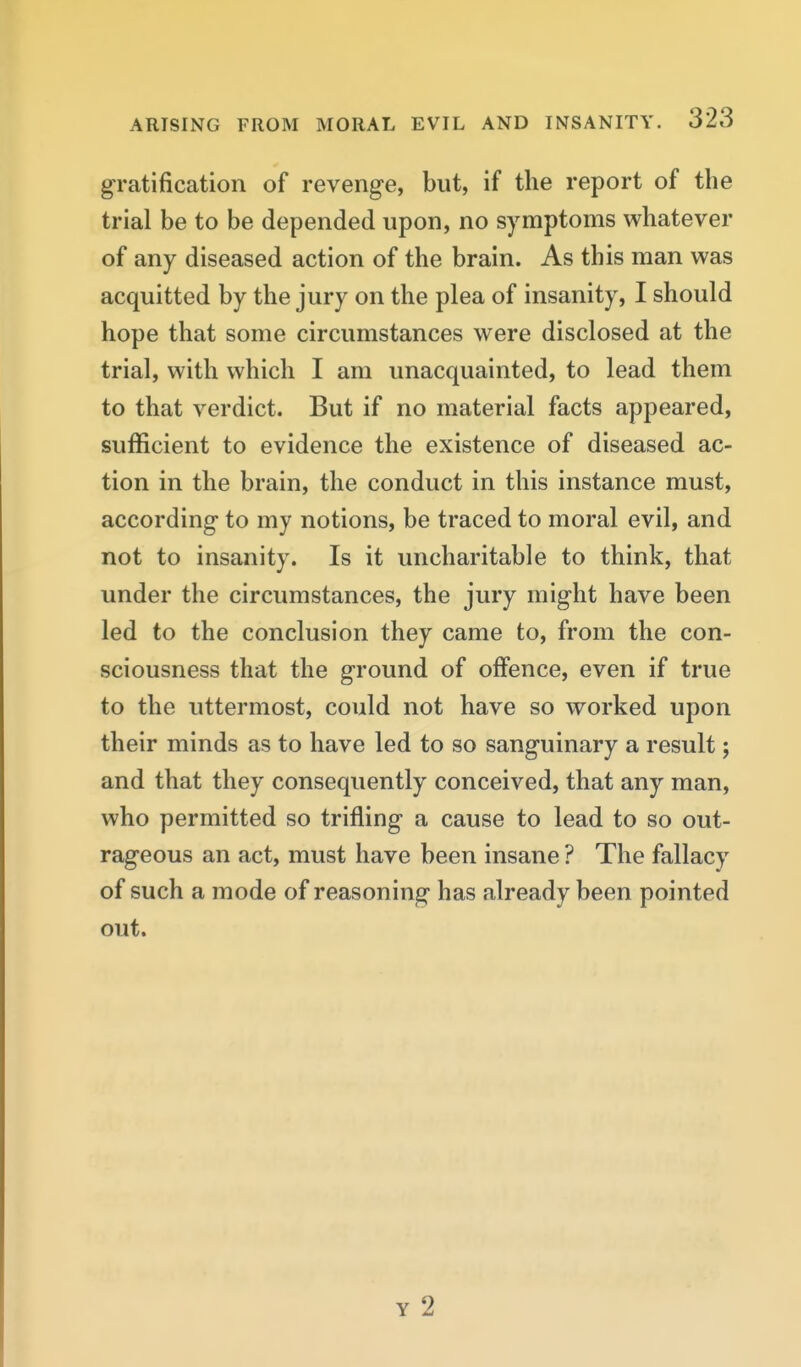 gratification of revenge, but, if the report of the trial be to be depended upon, no symptoms whatever of any diseased action of the brain. As this man was acquitted by the jury on the plea of insanity, I should hope that some circumstances were disclosed at the trial, with which I am unacquainted, to lead them to that verdict. But if no material facts appeared, sufficient to evidence the existence of diseased ac- tion in the brain, the conduct in this instance must, according to my notions, be traced to moral evil, and not to insanity. Is it uncharitable to think, that under the circumstances, the jury might have been led to the conclusion they came to, from the con- sciousness that the ground of offence, even if true to the uttermost, could not have so worked upon their minds as to have led to so sanguinary a result; and that they consequently conceived, that any man, who permitted so trifling a cause to lead to so out- rageous an act, must have been insane ? The fallacy of such a mode of reasoning has already been pointed out. Y 2