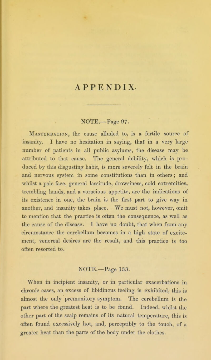 NOTE.—Page 97. Masturbation, the cause alluded to, is a fertile source of insanity. I have no hesitation in saying, that in a very large number of patients in all public asylums, the disease may be attributed to that cause. The general debility, which is pro- duced by this disgusting habit, is more severely felt in the brain and nervous system in some constitutions than in others; and whilst a pale face, general lassitude, drowsiness, cold extremities, trembling hands, and a voracious appetite, are the indications of its existence in one, the brain is the first part to give way in another, and insanity takes place. We must not, however, omit to mention that the practice is often the consequence, as well as the cause of the disease. I have no doubt, that wlien from any circumstance the cerebellum becomes in a high state of excite- ment, venereal desires are the result, and this practice is too often resorted to. NOTE.—Page 133. When in incipient insanity, or in particular exacerbations in chronic cases, an excess of libidinous feeling is exhibited, this is almost the only premonitory symptom. The cerebellum is the part where the greatest heat is to be found. Indeed, whilst the other part of the scalp remains of its natural temperature, this is often found excessively hot, and, perceptibly to the touch, of a greater heat than the parts of the body under the clothes.