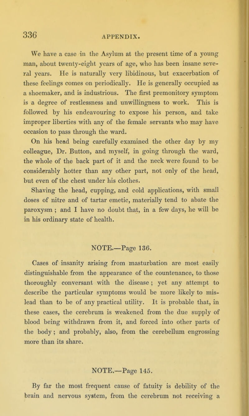 We have a case in the Asylum at the present time of a young man, about twenty-eight years of age, who has been insane seve- ral years. He is naturally very libidinous, but exacerbation of these feelings comes on periodically. He is generally occupied as a shoemaker, and is industrious. The first premonitory symptom is a degree of restlessness and unwillingness to work. This is followed by his endeavouring to expose his person, and take improper liberties with any of the female servants who may have occasion to pass through the ward. On his head being carefully examined the other day by my colleague, Dr. Button, and myself, in going through the ward, the whole of the back part of it and the neck were found to be considerably hotter than any other part, not only of the head, but even of the chest under his clothes. Shaving the head, cupping, and cold applications, with small doses of nitre and of tartar emetic, materially tend to abate the paroxysm ; and I have no doubt that, in a few days, he will be in his ordinary state of health. NOTE.—Page 136. Cases of insanity arising from masturbation are most easily distinguishable from the appearance of the countenance, to those thoroughly conversant with the disease; yet any attempt to describe the particular symptoms would be more likely to mis- lead than to be of any practical utility. It is probable that, in these cases, the cerebrum is weakened from the due supply of blood being withdrawn from it, and forced into other parts of the body; and probably, also, from the cerebellum engrossing more than its share. NOTE.—Page 145. By far the most frequent cause of fatuity is debility of the brain and nervous system, from the cerebrum not receiving a