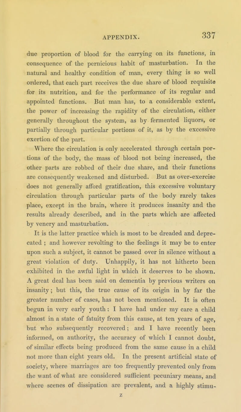 due proportion of blood for the carrying on its functions, in consequence of the pernicious habit of masturbation. In the natural and healthy condition of man, every thing is so well ordered, that each part receives the due share of blood requisite for its nutrition, and for the performance of its regular and appointed functions. But man has, to a considerable extent, the power of increasing the rapidity of the circulation, either generally throughout the system, as by fermented liquors, or partially through particular portions of it, as by the excessive exertion of the part. Where the circulation is only accelerated through certain por- tions of the body, the mass of blood not being increased, the other parts are robbed of their due share, and their functions are consequently weakened and disturbed. But as over-exerciae does not generally afford gratification, this excessive voluntary circulation through particular parts of the body rarely takes place, except in the brain, where it produces insanity and the results already described, and in the parts which are affected by venery and masturbation. It is the latter practice which is most to be dreaded and depre- cated ; and however revolting to the feelings it may be to enter upon such a subject, it cannot be passed over in silence without a great violation of duty. Unhappily, it has not hitherto been exliibited in the awful light in which it deserves to be shown. A great deal has been said on dementia by previous writers on insanity; but this, the true cause of its origin in by far the greater number of cases, has not been mentioned. It is often begun in very early youth : I have had under my care a child almost in a state of fatuity from this cause, at ten years of age, but who subsequently recovered; and I have recently been informed, on authority, the accuracy of which I cannot doubt, of similar effects being produced from the same cause in a child not more than eight years old. In the present artificial state of society, where marriages are too frequently prevented only from the want of what are considered sufficient pecuniary means, and where scenes of dissipation ai'c prevalent, and a highly stimu-