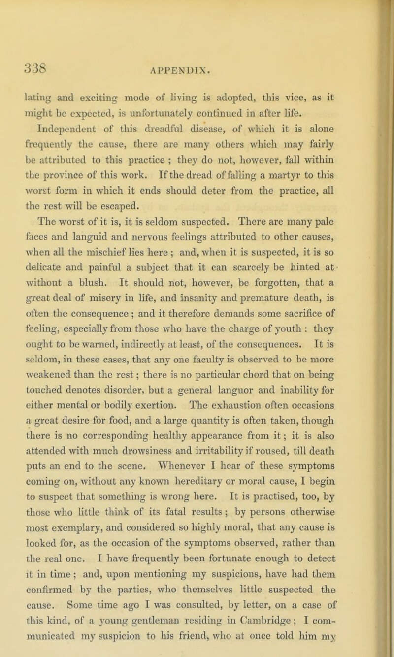 lilting and exciting mode of living is .idopted, this vice, as it might be expected, is unfortunately continued in after life. Independent of this dreadful disease, of which it is alone frequently the cause, there are many others which may fairly be attributed to this practice ; they do not, however, fall within the province of this work. If the dread of falling a martyr to this worst form in which it ends should deter from the practice, all the rest will be escaped. The worst of it is, it is seldom suspected. There are many pale faces and languid and nervous feelings attributed to other causes, when all the mischief lies here ; and, when it is suspected, it is so delicate and painful a subject that it can scarcely be hinted at without a blush. It should not, however, be forgotten, that a great deal of misery in life, and insanity and premature death, is often the consequence ; and it therefore demands some sacrifice of feeling, especially from those who have the charge of youth : they ought to be warned, indirectly at least, of the consequences. It is seldom, in these cases, that any one faculty is observed to be more weakened than the rest; there is no particular chord that on being touched denotes disorder, but a general languor and inability for either mental or bodily exertion. The exhaustion often occasions a great desire for food, and a large quantity is often taken, though there is no corresponding healthy appearance from it; it is also attended with much drowsiness and irritability if roused, till death puts an end to the scene. Whenever I hear of these symptoms coming on, without any known hereditary or moral cause, I begin to suspect that something is wrong here. It is practised, too, by those who little think of its fatal results ; by persons otherwise most exemplary, and considered so highly moral, that any cause is looked for, as the occasion of the symptoms observed, rather than the real one. I have frequently been fortunate enough to detect it in time ; and, upon mentioning my suspicions, have had them confirmed by the parties, who themselves little suspected the cause. Some time ago I was consulted, by letter, on a case of this kind, of a young gentleman residing in Cambridge; I com- municated my suspicion to his friend, who at once told him my
