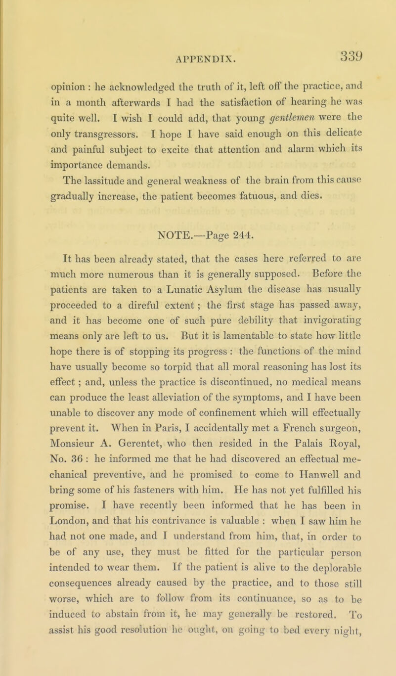 opinion : he acknowledged the truth of it, left off the pvcactice, and in a month afterwards I had the satisfiiction of hearing he was quite well. I wish I could add, that young gentlemen were the only transgressors. I hope I have said enough on this delicate and painful subject to excite that attention and alarm which its importance demands. The lassitude and general weakness of the brain from this cause gradually increase, the patient becomes fatuous, and dies. NOTE.—Page 244. It has been already stated, that the cases here referred to are much more numerous than it is generally supposed. Before the patients are taken to a Lunatic Asylum the disease has usually proceeded to a direful extent; the first stiige has passed away, and it has become one of such pure debility that invigorating means only are left to us. But it is lamentable to state how little hope there is of stopping its progress : the functions of the mind have usually become so torpid that all moral reasoning has lost its effect; and, unless the practice is discontinued, no medical means can produce the least alleviation of the symptoms, and I have been unable to discover any mode of confinement which will effectually prevent it. When in Paris, I accidentally met a French surgeon, Monsieur A. Gerentet, who then resided in the Palais Royal, No. 36 : he informed me that he had discovered an effectual me- chanical preventive, and he promised to come to Hanwell and bring some of his fasteners with him. He has not yet fulfilled his promise. I have recently been informed that he has been in London, and that his contrivance is valuable : when I saw him he had not one made, and T understand from him, that, in order to be of any use, they must be fitted for the particular person intended to wear them. If the patient is alive to the deplorable consequences already caused by the practice, and to those still worse, which are to follow from its continuance, so as to be induced to abstain from it, he may generally be restored. To assist his good resolution he ought, on going to bed every night,