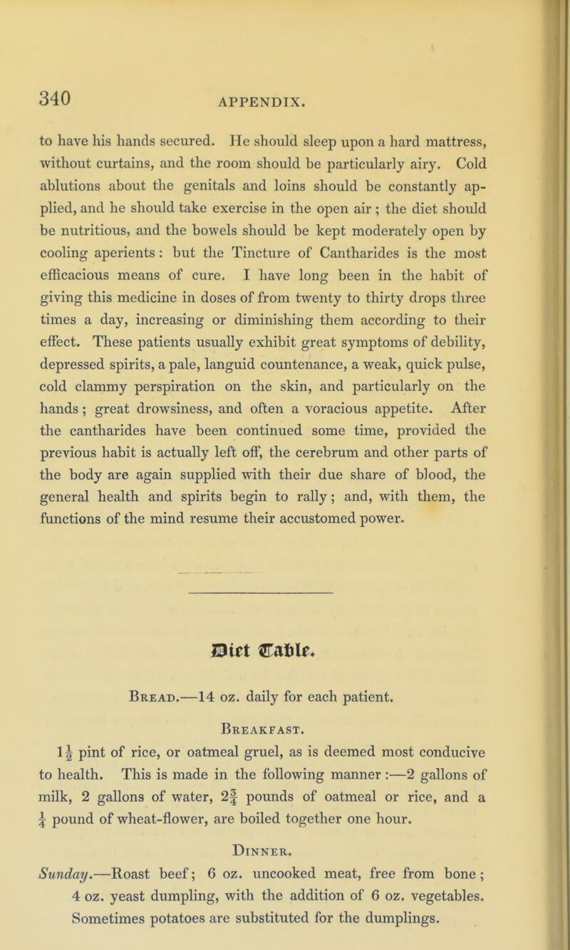 to have his hands secured. He should sleep upon a hard mattress, without curtains, and the room should be particularly airy. Cold ablutions about the genitals and loins should be constantly ap- plied, and he should take exercise in the open air; the diet should be nutritious, and the bowels should be kept moderately open by cooling aperients: but the Tincture of Cantharides is the most efficacious means of cure. I have long been in the habit of giving this medicine in doses of from twenty to thirty drops three times a day, increasing or diminishing them according to their effect. These patients usually exhibit great symptoms of debility, depressed spirits, a pale, languid countenance, a weak, quick pulse, cold clammy perspiration on the skin, and particularly on the hands; great drowsiness, and often a voracious appetite. After the cantharides have been continued some time, provided the previous habit is actually left off, the cerebrum and other parts of the body are again supplied with their due share of blood, the general health and spirits begin to rally; and, with them, the functions of the mind resume their accustomed power. Bread.—14 oz. daily for each patient. Breakfast. 1| pint of rice, or oatmeal gruel, as is deemed most conducive to health. This is made in the following manner:—2 gallons of milk, 2 gallons of water, 2f pounds of oatmeal or rice, and a 5 pound of wheat-flower, are boiled together one hour. Dinner. Sunday.—Roast beef; 6 oz. uncooked meat, free from bone ; 4 oz. yeast dumpling, with the addition of 6 oz. vegetables. Sometimes potatoes are substituted for the dumplings.