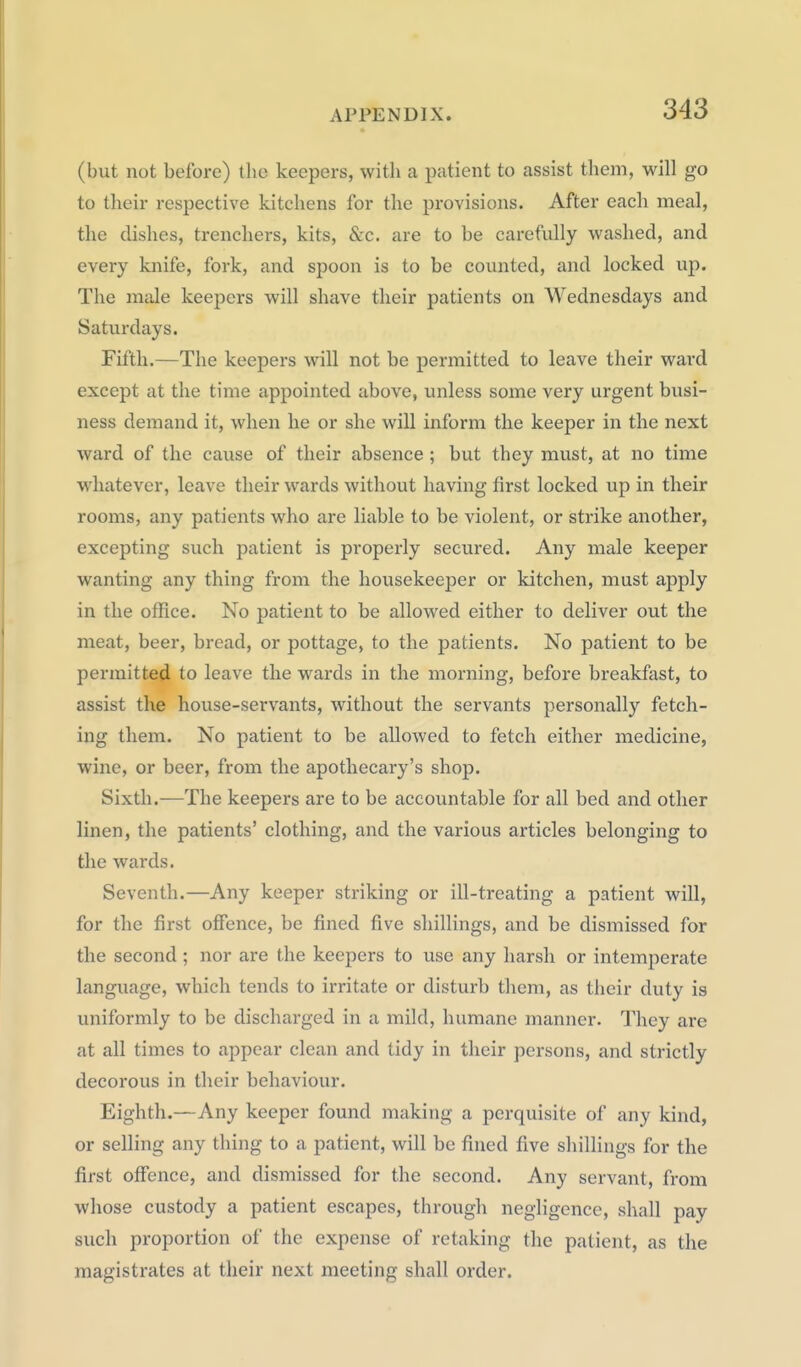 (but not before) the keepers, with a patient to assist them, will go to their respective kitchens for the provisions. After each meal, the dishes, trenchers, kits, &c. are to be carefully washed, and every knife, fork, and spoon is to be counted, and locked up. The male keepers will shave their patients on Wednesdays and Saturdays. Fifth.—The keepers will not be permitted to leave their ward except at the time appointed above, unless some very urgent busi- ness demand it, when he or she will inform the keeper in the next ward of the cause of their absence ; but they must, at no time whatever, leave their wards without having first locked up in their rooms, any patients who are liable to be violent, or strike another, excepting such patient is properly secured. Any male keeper wanting any thing from the housekeeper or kitchen, must apply in the office. No patient to be allowed either to deliver out the meat, beer, bread, or pottage, to the patients. No patient to be permitted to leave the wards in the morning, before breakfast, to assist the house-servants, without the servants personally fetch- ing them. No patient to be allowed to fetch either medicine, wine, or beer, from the apothecary's shop. Sixth.—The keepers are to be accountable for all bed and other linen, the patients' clothing, and the various articles belonging to the wards. Seventh.—Any keeper striking or ill-treating a patient will, for the first offence, be fined five shillings, and be dismissed for the second ; nor are the keepers to use any harsh or intemperate language, which tends to irritate or disturb them, as their duty is uniformly to be discharged in a mild, humane manner. They are at all times to appear clean and tidy in their persons, and strictly decorous in their behaviour. Eighth.—Any keeper found making a perquisite of any kind, or selling any thing to a patient, will be fined five shillings for the first offence, and dismissed for the second. Any servant, from whose custody a patient escapes, through negligence, shall pay such proportion of the expense of retaking the patient, as the magistrates at their next meeting shall order.