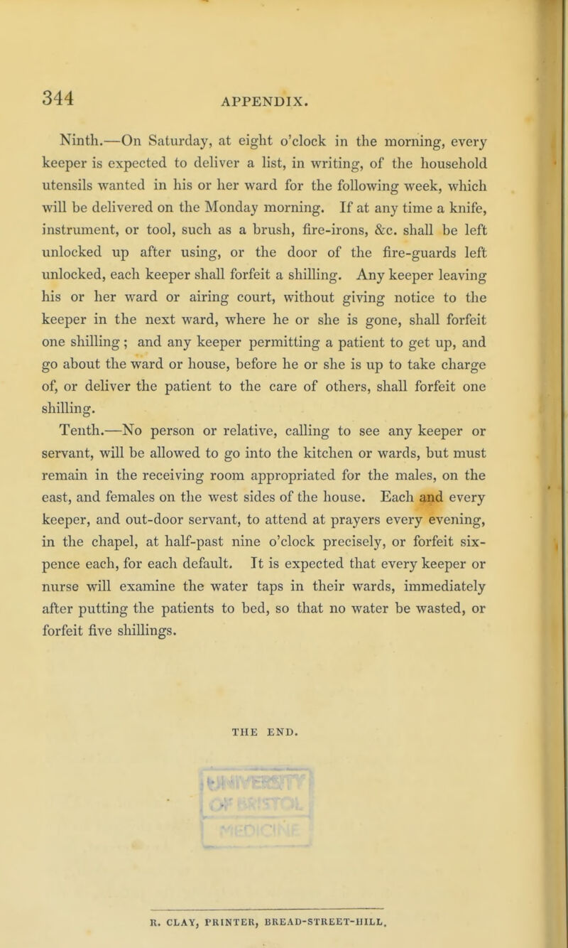 Ninth.—On Saturday, at eight o'clock in the morning, every keeper is expected to deliver a list, in writing, of the household utensils wanted in his or her ward for the following week, which will be delivered on the Monday morning. If at any time a knife, instrument, or tool, such as a brush, fire-irons, &c. shall be left unlocked up after using, or the door of the fire-guards left unlocked, each keeper shall forfeit a shilling. Any keeper leaving his or her ward or airing court, without giving notice to the keeper in the next ward, where he or she is gone, shall forfeit one shilling; and any keeper permitting a patient to get up, and go about the ward or house, before he or she is up to take charge of, or deliver the patient to the care of others, shall forfeit one shilling. Tenth.—No person or relative, calling to see any keeper or servant, will be allowed to go into the kitchen or wards, but must remain in the receiving room appropriated for the males, on the east, and females on the west sides of the house. Each and every keeper, and out-door servant, to attend at prayers every evening, in the chapel, at half-past nine o'clock precisely, or forfeit six- pence each, for each default. It is expected that every keeper or nurse will examine the water taps in their wards, immediately after putting the patients to bed, so that no water be wasted, or forfeit five shillings. THE END. R. CLAY, PRINTER, BREAD-STREET-HILL.