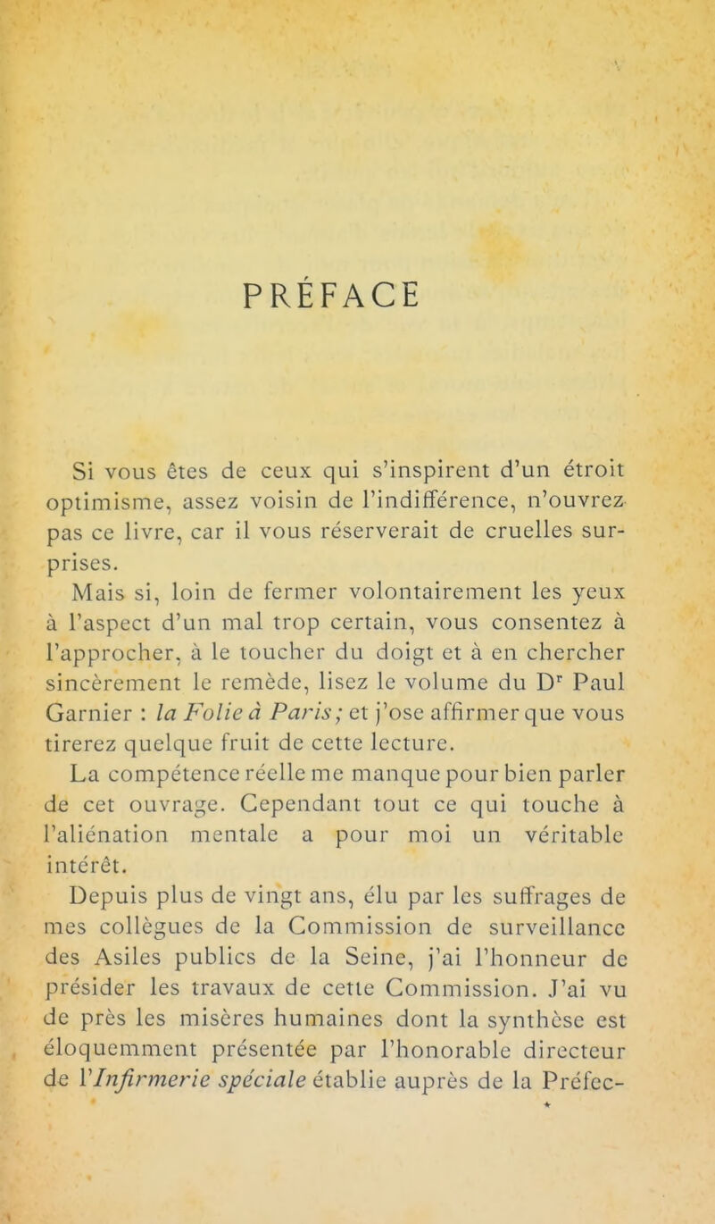 PRÉFACE Si vous êtes de ceux qui s'inspirent d'un étroit optimisme, assez voisin de l'indifférence, n'ouvrez- pas ce livre, car il vous réserverait de cruelles sur- prises. Mais si, loin de fermer volontairement les yeux à l'aspect d'un mal trop certain, vous consentez à l'approcher, à le toucher du doigt et à en chercher sincèrement le remède, lisez le volume du D' Paul Garnier : la Folie à Paris; et j'ose affirmer que vous tirerez quelque fruit de cette lecture. La compétence réelle me manque pour bien parler de cet ouvrage. Cependant tout ce qui touche à l'aliénation mentale a pour nioi un véritable intérêt. Depuis plus de vingt ans, élu par les suffrages de mes collègues de la Commission de surveillance des Asiles publics de la Seine, j'ai l'honneur de présider les travaux de cette Commission. J'ai vu de près les misères humaines dont la synthèse est éloquemment présentée par l'honorable directeur de VInfirmerie spéciale établie auprès de la Préfec-
