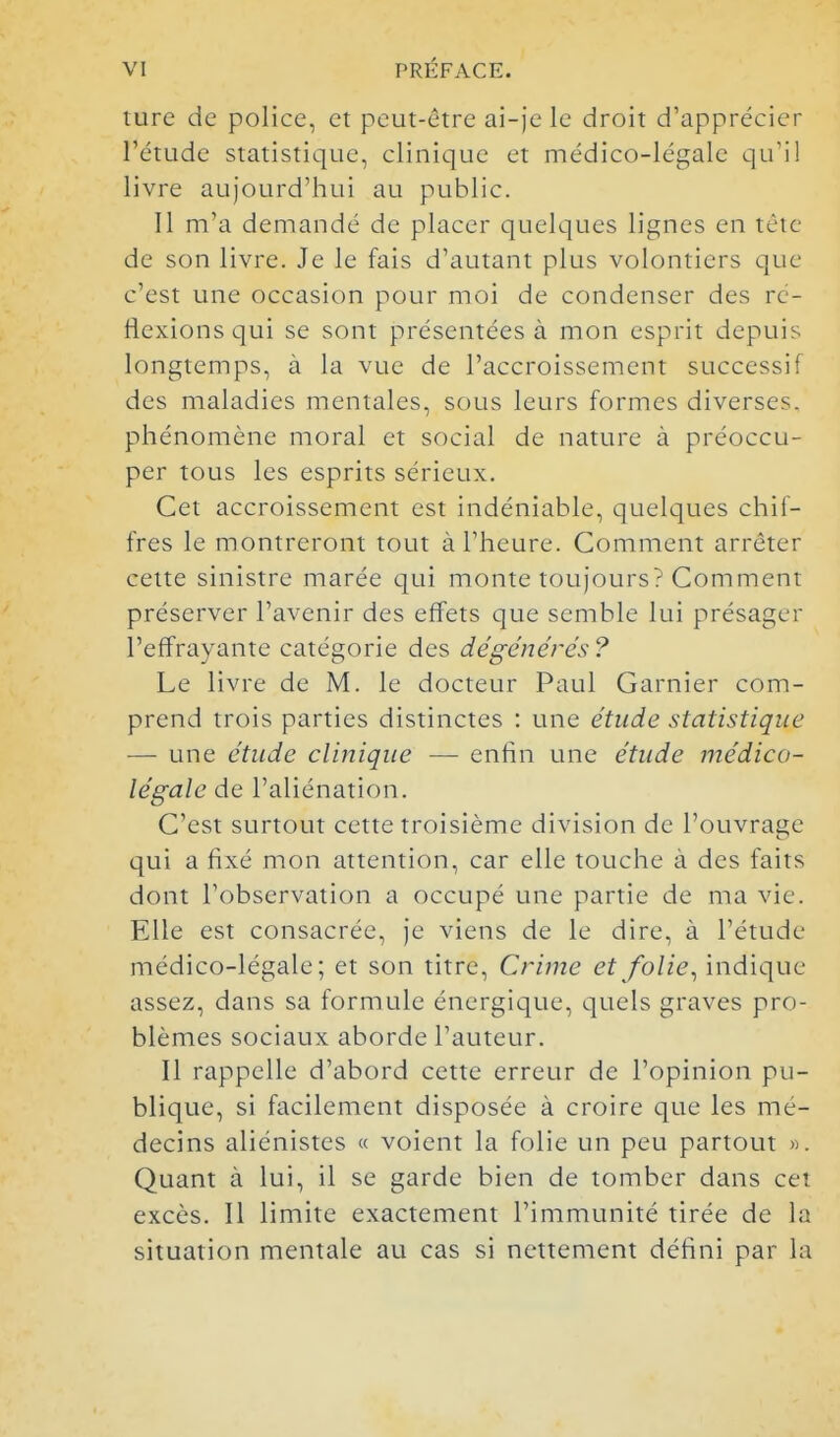 ture de police, et peut-être ai-je le droit d'apprécier l'étude statistique, clinique et médico-légale qu'il livre aujourd'hui au public. Il m'a demandé de placer quelques lignes en tèic de son livre. Je le fais d'autant plus volontiers que c'est une occasion pour moi de condenser des ré- flexions qui se sont présentées à mon esprit depuis longtemps, à la vue de l'accroissement successif des maladies mentales, sous leurs formes diverses, phénomène moral et social de nature à préoccu- per tous les esprits sérieux. Cet accroissement est indéniable, quelques chif- fres le montreront tout à l'heure. Comment arrêter cette sinistre marée qui monte toujours? Comment préserver l'avenir des effets que semble lui présager l'effrayante catégorie des dégénérés ? Le livre de M. le docteur Paul Garnier com- prend trois parties distinctes : une étude statistique — une étude clinique — enfin une étude médico- légale de l'aliénation. C'est surtout cette troisième division de l'ouvrage qui a fixé mon attention, car elle touche à des faits dont l'observation a occupé une partie de ma vie. Elle est consacrée, je viens de le dire, à l'étude médico-légale; et son titre. Crime et folie^ indique assez, dans sa formule énergique, quels graves pro- blèmes sociaux aborde l'auteur. Il rappelle d'abord cette erreur de l'opinion pu- blique, si facilement disposée à croire que les mé- decins aliénistes « voient la folie un peu partout ». Quant à lui, il se garde bien de tomber dans cet excès. Il limite exactement l'immunité tirée de la situation mentale au cas si nettenient défini par la