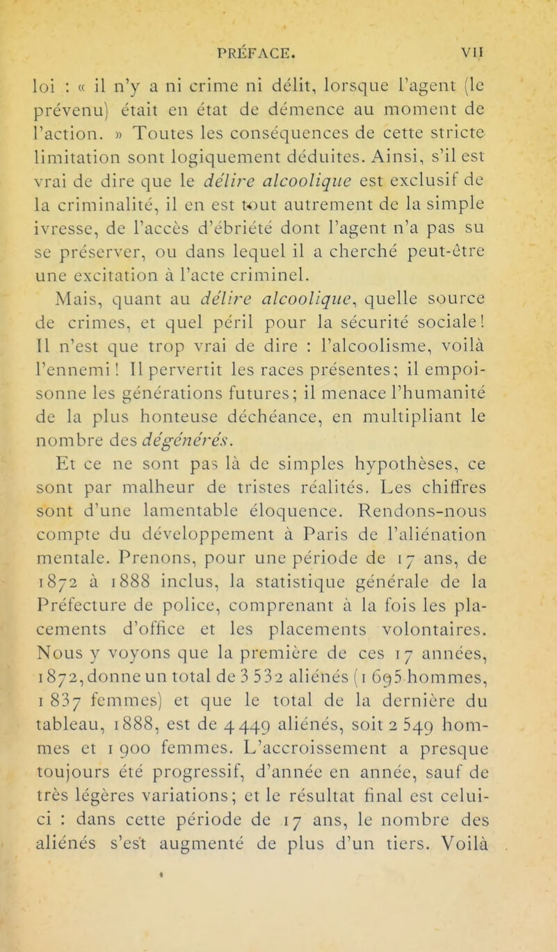 loi : « il n'y a ni crime ni délit, lorsque l'agent (le prévenu) était en état de démence au moment de l'action. » Toutes les conséquences de cette stricte limitation sont logiquement déduites. Ainsi, s'il est vrai de dire que le délire alcoolique est exclusif de la criminalité, il en est tout autrement de la simple ivresse, de l'accès d'ébriété dont l'agent n'a pas su se préserver, ou dans lequel il a cherché peut-être une excitation à l'acte criminel. Mais, quant au délire alcoolique, quelle source de crimes, et quel péril pour la sécurité sociale I Il n'est que trop vrai de dire : l'alcoolisme, voilà l'ennemi! Il pervertit les races présentes; il empoi- sonne les générations futures; il menace l'humanité de la plus honteuse déchéance, en multipliant le nombre des dégénérés. Et ce ne sont pas là de simples hypothèses, ce sont par malheur de tristes réalités. Les chiffres sont d'une lamentable éloquence. Rendons-nous compte du développement à Paris de l'aliénation mentale. Prenons, pour une période de 17 ans, de 1872 à 1888 inclus, la statistique générale de la Préfecture de police, comprenant à la fois les pla- cements d'office et les placements volontaires. Nous y voyons que la première de ces 17 années, 1872,donne un total de 3 532 aliénés ( i 695 hommes, I 837 femmes) et que le total de la dernière du tableau, i888, est de 4449 aliénés, soit 2 549 hom- mes et I 900 femmes. L'accroissement a presque toujours été progressif, d'année en année, sauf de très légères variations; et le résultat final est celui- ci : dans cette période de 17 ans, le nombre des aliénés s'est augmenté de plus d'un tiers. Voilà