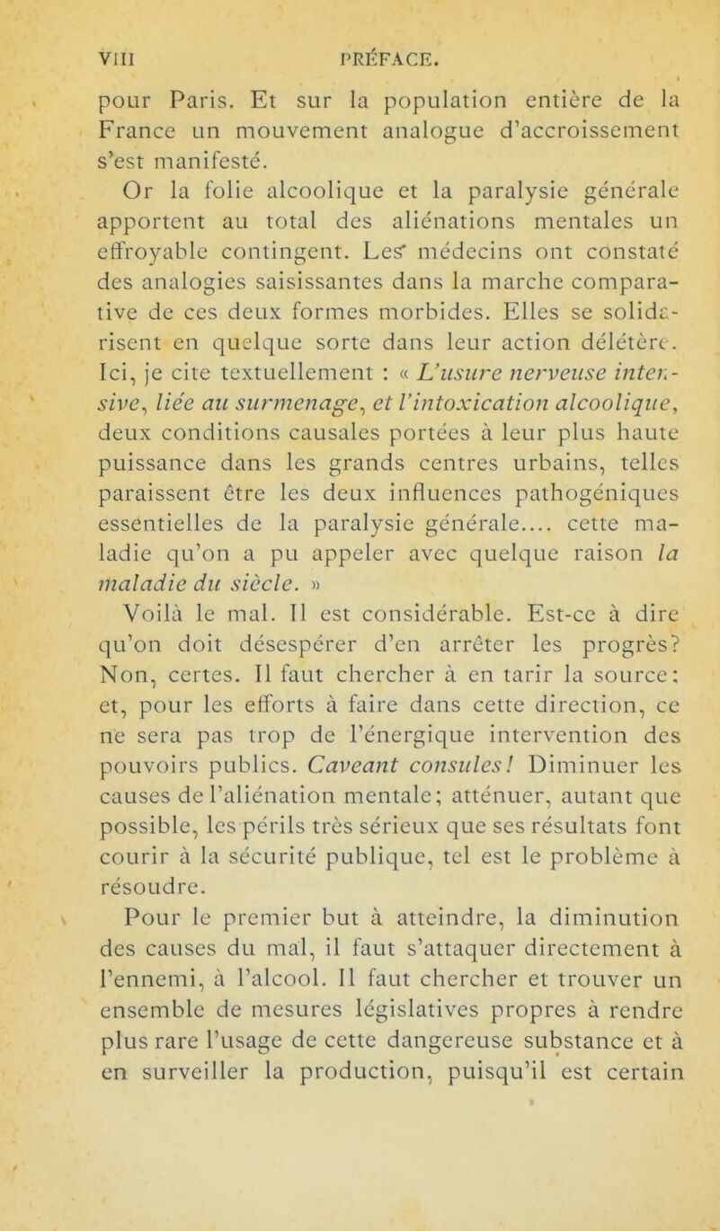 pour Paris. Et sur la population entière de la France un mouvement analogue d'accroissement s'est manifesté. Or la folie alcoolique et la paralysie générale apportent au total des aliénations mentales un effroyable contingent. Les* médecins ont constaté des analogies saisissantes dans la marche compara- tive de ces deux formes morbides. Elles se solidii- risent en quelque sorte dans leur action délétère. Ici, je cite textuellement : « L'usure nerveuse inten- sive^ liée au surmenage^ et l'intoxication alcoolique, deux conditions causales portées à leur plus haute puissance dans les grands centres urbains, telles paraissent être les deux influences pathogéniques essentielles de la paralysie générale.... cette ma- ladie qu'on a pu appeler avec quelque raison la maladie du siècle. » Voilà le mal. Il est considérable. Est-ce à dire qu'on doit désespérer d'en arrêter les progrès? Non, certes. Il faut chercher à en tarir la source; et, pour les efforts à faire dans cette direction, ce ne sera pas trop de l'énergique intervention des pouvoirs publics. Caveant consulesl Diminuer les causes de l'aliénation mentale; atténuer, autant que possible, les périls très sérieux que ses résultats font courir à la sécurité publique, tel est le problème à résoudre. Pour le premier but à atteindre, la diminution des causes du mal, il faut s'attaquer directement à l'ennemi, à l'alcool. Il faut chercher et trouver un ensemble de mesures législatives propres à rendre plus rare l'usage de cette dangereuse substance et à en surveiller la production, puisqu'il est certain
