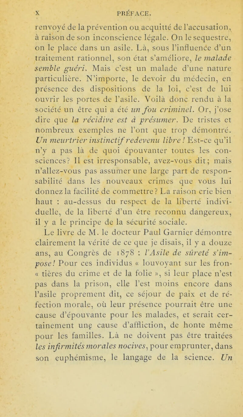 renvoyé de la prévention ou acquitté de l'accusation, à raison de son inconscience légale. On le séquestre, on le place dans un asile. Là, sous l'influence d'un traitement rationnel, son état s'améliore, le malade semble guéri. Mais c'est un malade d'une nature particulière. N'importe, le devoir du médecin, en présence des dispositions de la loi, c'est de lui ouvrir les portes de l'asile. Voilà donc rendu à la société un être qui a été itn fou criminel. Or, j'ose dire que la récidive est à présumer. De tristes et nombreux exemples ne l'ont que trop démontré. Un meurtrier instinctif redevenu libre ! Est-ce qu'il n'y a pas là de quoi épouvanter toutes les con- sciences? Il est irresponsable, avez-vous dit; mais n'allez-vous pas assumer une large part de respon- sabilité dans les nouveaux crimes que vous lui donnez la facilité de commettre? La raison crie bien haut : au-dessus du respect de la liberté indivi- duelle, de la liberté d'un être reconnu dangereux, il y a le principe de la sécurité sociale. Le livre de M. le docteur Paul Garnier démontre clairement la vérité de ce que Je disais, il y a douze ans, au Congrès de 1878 : l'Asile de sûreté s'im- pose! Pour ces individus « louvoyant sur les fron- ce tières du crime et de la folie », si leur place n'est pas dans la prison, elle Test moins encore dans l'asile proprement dit, ce séjour de paix et de ré- fection morale, où leur présence pourrait être une cause d'épouvante pour les malades, et serait cer- tainement une cause d'affliction, de honte même pour les familles. Là ne doivent pas être traitées les infirmités morales nocives., pour emprunter, dans son euphémisme, le langage de la science. Un