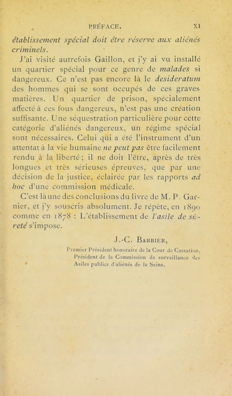 établissement spécial doit être réserve aux aliénés criminels. J'ai visité autrefois Gaillon, et j'y ai vu installé un quartier spécial pour ce genre de malades si dangereux. Ce n'est pas encore là le desideratum des hommes qui se sont occupés de ces graves matières. Un quartier de prison, spécialement affecté à ces tous dangereux, n'est pas une création suffisante. Une séquestration particulière pour cette catégorie d'aliénés dangereux, un régime spécial sont nécessaires. Celui qui a été l'instrument d'un attentat à la vie humaine ne peut pas être facilement rendu à la liberté ; il ne doit l'être, après de très longues et très sérieuses épreuves, que par une décision de la justice, éclairée par les rapports ad hoc d'une commission médicale. C'est là une des conclusions du livre de M. P. Gnr- nier, et j'y souscris absolument. Je répète, en i8(jo comme en 1878 : L'établissement de l'asile de sû- reté s'impose. J.-C. Barbier, l^iemier Président honoraire de la Cour do Cassation, Président de la Coinmission de surveillance 'les Asiles publics d'aliénés de la Seine.