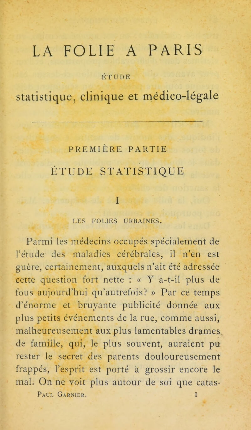 LA FOLIE A PARIS ÉTUDE statistique, clinique et médico-légale PREMIÈRE PARTIE ÉTUDE STATISTIQUE I LES FOLIES URBAINES. Parmi les médecins occupés spécialement de l'étude des maladies cérébrales, il n'en est guère, certainement, auxquels n'ait été adressée cette question fort nette : « Y a-t-il plus de fous aujourd'hui qu'autrefois? » Par ce temps d'énorme et bruyante publicité donnée aux plus petits événements de la rue, comme aussi, malheureusement aux plus lamentables drames, de famille, qui, le plus souvent, auraient pu rester le secret des parents douloureusement frappés, l'esprit est porté à grossir encore le mal. On ne voit plus autour de soi que catas-