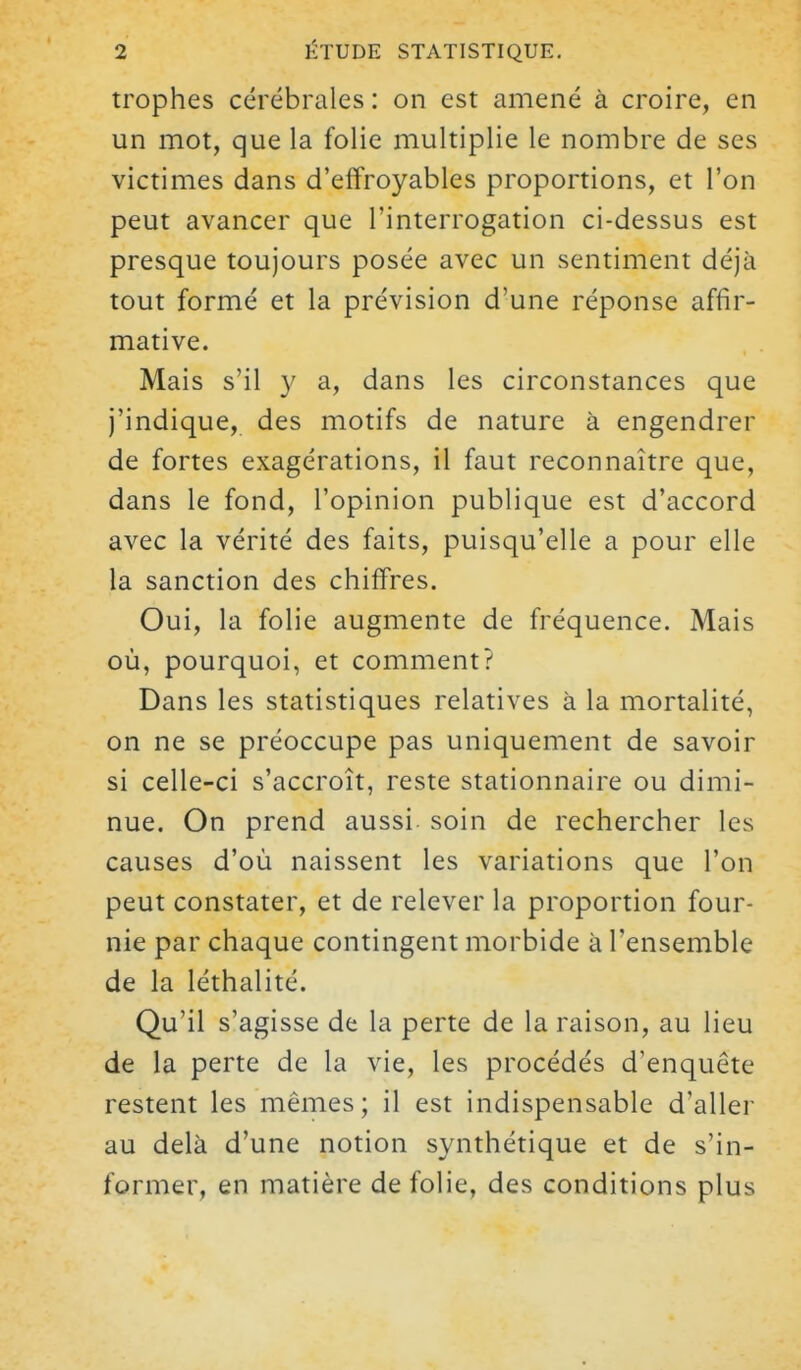 trophes cérébrales : on est amené à croire, en un mot, que la folie multiplie le nombre de ses victimes dans d'effroyables proportions, et l'on peut avancer que l'interrogation ci-dessus est presque toujours posée avec un sentiment déjà tout formé et la prévision d'une réponse affir- mative. Mais s'il y a, dans les circonstances que j'indique, des motifs de nature à engendrer de fortes exagérations, il faut reconnaître que, dans le fond, l'opinion publique est d'accord avec la vérité des faits, puisqu'elle a pour elle la sanction des chiffres. Oui, la folie augmente de fréquence. Mais où, pourquoi, et comment? Dans les statistiques relatives à la mortalité, on ne se préoccupe pas uniquement de savoir si celle-ci s'accroît, reste stationnaire ou dimi- nue. On prend aussi soin de rechercher les causes d'où naissent les variations que l'on peut constater, et de relever la proportion four- nie par chaque contingent morbide à l'ensemble de la léthalité. Qu'il s'agisse de la perte de la raison, au lieu de la perte de la vie, les procédés d'enquête restent les mêmes; il est indispensable d'aller au delà d'une notion synthétique et de s'in- former, en matière de folie, des conditions plus
