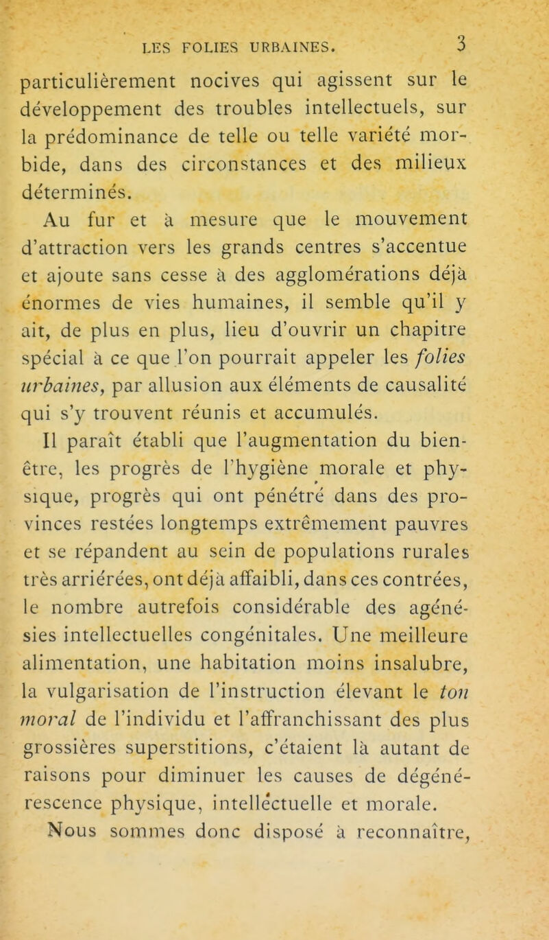 particulièrement nocives qui agissent sur le développement des troubles intellectuels, sur la prédominance de telle ou telle variété mor- bide, dans des circonstances et des milieux déterminés. Au fur et à mesure que le mouvement d'attraction vers les grands centres s'accentue et ajoute sans cesse à des agglomérations déjà énormes de vies humaines, il semble qu'il y ait, de plus en plus, lieu d'ouvrir un chapitre spécial à ce que l'on pourrait appeler les folies uî^baines, par allusion aux éléments de causalité qui s'y trouvent réunis et accumulés. Il paraît établi que l'augmentation du bien- être, les progrès de l'hygiène morale et phy- sique, progrès qui ont pénétré dans des pro- vinces restées longtemps extrêmement pauvres et se répandent au sein de populations rurales très arriérées, ont déjà affaibli, dans ces contrées, le nombre autrefois considérable des agéné- sies intellectuelles congénitales. Une meilleure alimentation, une habitation moins insalubre, la vulgarisation de l'instruction élevant le ton moral de l'individu et l'affranchissant des plus grossières superstitions, c'étaient là autant de raisons pour diminuer les causes de dégéné- rescence physique, intellectuelle et morale. Nous sommes donc disposé à reconnaître,