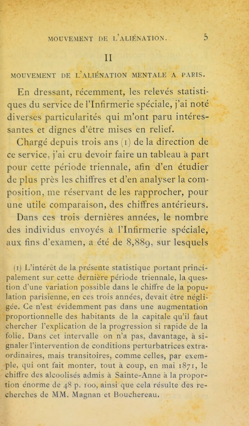 II MOUVEMENT DE l'aLIÉNATION MENTALE A PAPIS. En dressant, récemment, les relevés statisti- ques du service de l'Infirmerie spéciale, j'ai noté diverses particularités qui m'ont paru intéres- santes et dignes d'être mises en relief. Chargé depuis trois ans (i) de la direction de ce service, j'ai cru devoir faire un tableau à part pour cette période triennale, afin d'en étudier de plus près les chiffres et d'en analyser la com- position, me réservant de les rapprocher, pour une utile comparaison, des chiffres antérieurs. Dans ces trois dernières années, le nombre des individus envoyés à l'Infirmerie spéciale, aux fins d'examen, a été de 8,889, ^'-^^^ lesquels (i) L'intérêt de la présente statistique portant princi- palement sur cette dernière période triennale, la ques- tion d'une variation possible dans le chiffre de la popu- lation parisienne, en ces trois années, devait être négli- gée. Ce n'est évidemment pas dans une augmentation proportionnelle des habitants de la capitale qu'il faut chercher l'explication de la progression si rapide de la folie. Dans cet intervalle on n'a pas, davantage, à si- gnaler l'intervention de conditions perturbatrices extra- ordinaires, mais transitoires, comme celles, par exem- ple, qui ont fait monter, tout à coup, en mai 1871, le chiffre des alcoolisés admis à Sainte-Anne à la propor- tion énorme de 48 p. 100, ainsi que cela résulte des re- cherches de MM. Magnan et Bouchereau.