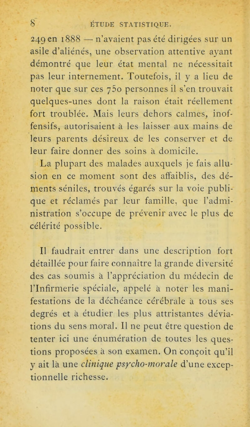 249 en 1888 — n'avaient pas été dirigées sur un asile d'aliénés, une observation attentive ayant démontré que leur état mental ne nécessitait pas leur internement. Toutefois, il y a lieu de noter que sur ces 760 personnes il s'en trouvait quelques-unes dont la raison était réellement fort troublée. Mais leurs dehors calmes, inof- fensifs, autorisaient à les laisser aux mains de leurs parents désireux de les conserver et de leur faire donner des soins à domicile. La plupart des malades auxquels je fais allu- sion en ce moment sont des affaiblis, des dé- ments séniles, trouvés égarés sur la voie publi- que et réclamés par leur famille, que l'admi- nistration s'occupe de prévenir avec le plus de célérité possible. Il faudrait entrer dans une description fort détaillée pour faire connaître la grande diversité des cas soumis à l'appréciation du médecin de l'Infirmerie spéciale, appelé à noter les mani- festations de la déchéance cérébrale à tous ses degrés et à étudier les plus attristantes dévia- tions du sens moral. Il ne peut être question de tenter ici une énumération de toutes les ques- tions proposées à son examen. On conçoit qu'il y ait là une clinique psycho-movale d'une excep- tionnelle richesse.