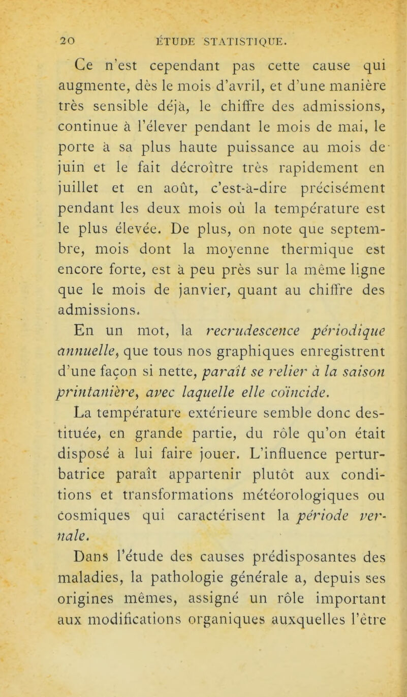 Ce n'est cependant pas cette cause qui augmente, dès le mois d'avril, et d'une manière très sensible déjà, le chiffre des admissions, continue à l'élever pendant le mois de mai, le porte à sa plus haute puissance au mois de- juin et le fait décroître très rapidement en juillet et en août, c'est-à-dire précisément pendant les deux mois où la température est le plus élevée. De plus, on note que septem- bre, mois dont la moyenne thermique est encore forte, est à peu près sur la même ligne que le mois de janvier, quant au chiffre des admissions. En un mot, la recrudescence périodique annuelle, que tous nos graphiques enregistrent d'une façon si nette, parait se relier à la saison printanièrey avec laquelle elle co'incide. La température extérieure semble donc des- tituée, en grande partie, du rôle qu'on était disposé à lui faire jouer. L'influence pertur- batrice paraît appartenir plutôt aux condi- tions et transformations météorologiques ou cosmiques qui caractérisent la période ver- nale. Dans l'étude des causes prédisposantes des maladies, la pathologie générale a, depuis ses origines mêmes, assigné un rôle important aux modifications organiques auxquelles l'être