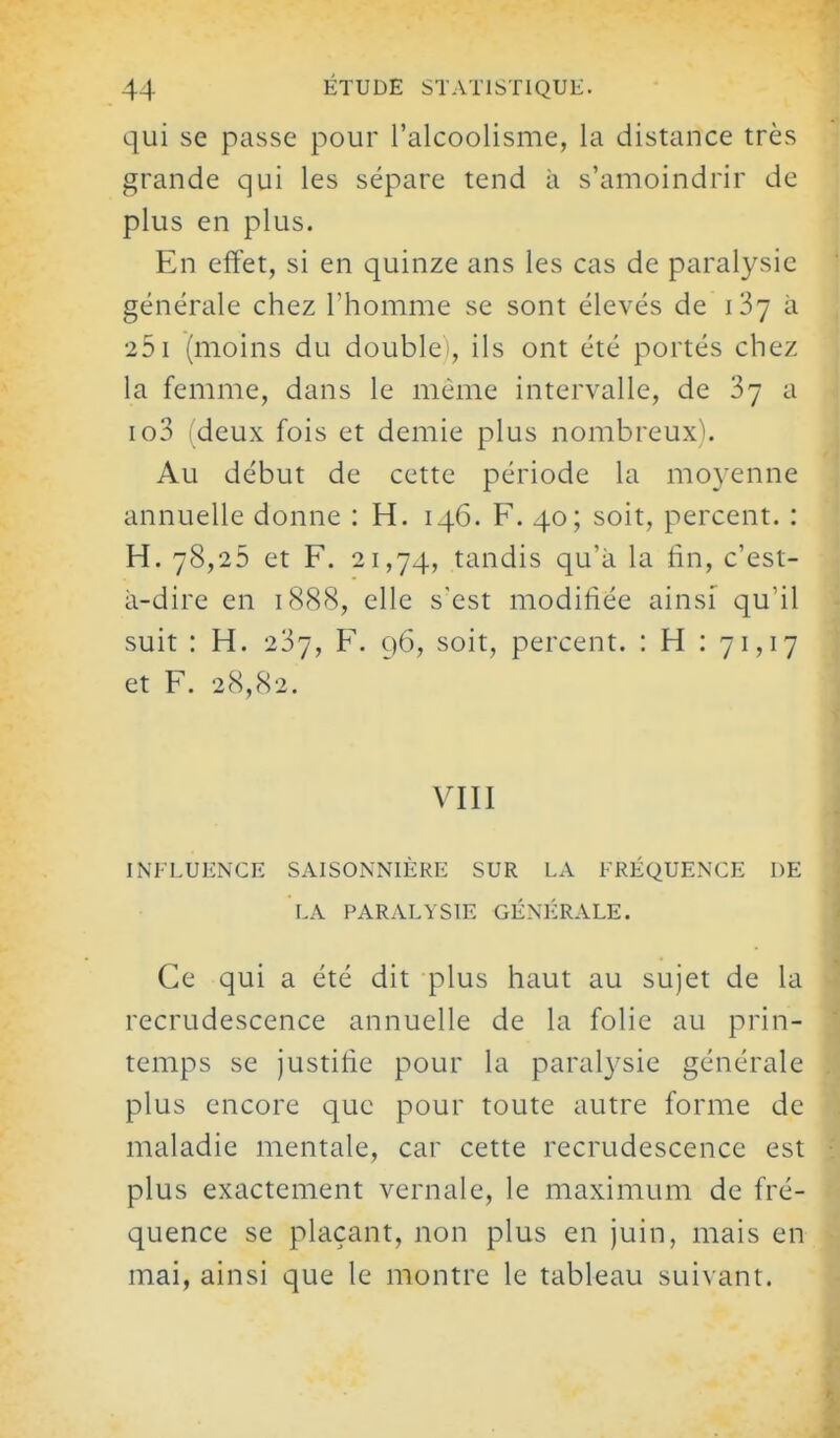 qui se passe pour l'alcoolisme, la distance très grande qui les sépare tend à s'amoindrir de plus en plus. En effet, si en quinze ans les cas de paralysie générale chez l'homme se sont élevés de iSy à 251 (moins du double), ils ont été portés chez la femme, dans le même intervalle, de a io3 (deux fois et demie plus nombreux). Au début de cette période la moyenne annuelle donne : H. 146. F. 40; soit, percent. : H. 78,25 et F. 21,74, tandis qu'à la fin, c'est- à-dire en 1888, elle s'est modifiée ainsi qu'il suit : H. 237, F. 96, soit, percent. : H : 71,17 et F. 28,82. VIII INFLUENCE SAISONNIÈRE SUR LA FRÉQUENCE DE LA PARALYSIE GÉNÉRALE. Ce qui a été dit plus haut au sujet de la recrudescence annuelle de la folie au prin- temps se justifie pour la paralj^sie générale plus encore que pour toute autre forme de maladie mentale, car cette recrudescence est plus exactement vernale, le maximum de fré- quence se plaçant, non plus en juin, mais en mai, ainsi que le montre le tableau suivant.