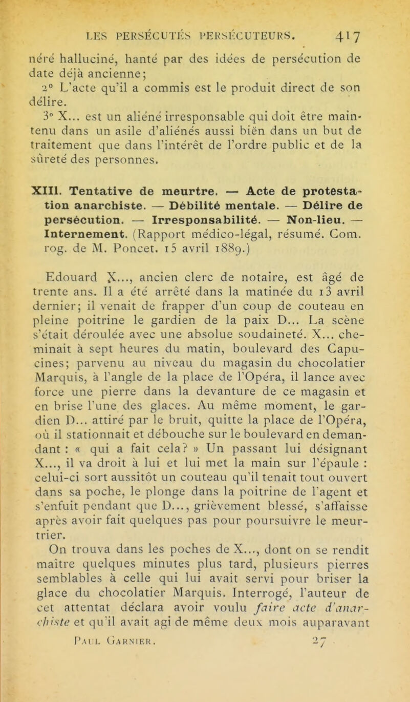 nérë halluciné, hanté par des idées de persécution de date déjà ancienne; 2° L'acte qu'il a commis est le produit direct de son délire. 3° X... est un aliéné irresponsable qui doit être main- tenu dans un asile d'aliénés aussi bien dans un but de traitement que dans l'intérêt de l'ordre public et de la sûreté des personnes. XIII. Tentative de meurtre. — Acte de protesta- tion anarchiste. — Débilité mentale. — Délire de persécution. — Irresponsabilité. — Non-lieu. — Internement. (Rapport médico-légal, résumé. Gom. rog. de M. Poncet. i5 avril 1889.) Edouard ancien clerc de notaire, est âgé de trente ans. Il a été arrêté dans la matinée du i3 avril dernier; il venait de frapper d'un coup de couteau en pleine poitrine le gardien de la paix D... La scène s'était déroulée avec une absolue soudaineté. X... che- minait à sept heures du matin, boulevard des Capu- cines; parvenu au niveau du magasin du chocolatier Marquis, à l'angle de la place de l'Opéra, il lance avec force une pierre dans la devanture de ce magasin et en brise l'une des glaces. Au même moment, le gar- dien D... attiré par le bruit, quitte la place de l'Opéra, où il stationnait et débouche sur le boulevard en deman- dant : « qui a fait cela? » Un passant lui désignant X..., il va droit à lui et lui met la main sur l'épaule : celui-ci sort aussitôt un couteau qu'il tenait tout ouvert dans sa poche, le plonge dans la poitrine de l'agent et s'enfuit pendant que D..., grièvement blessé, s'affaisse après avoir fait quelques pas pour poursuivre le meur- trier. On trouva dans les poches de X..., dont on se rendit maitre quelques minutes plus tard, plusieurs pierres semblables à celle qui lui avait servi pour briser la glace du chocolatier Marquis. Interrogé, l'auteur de cet attentat déclara avoir voulu fcrire acte d'aïutr- rliiste et qu'il avait agi de même deu\ mois auparavant l'.M 1. (iAKNIEK.
