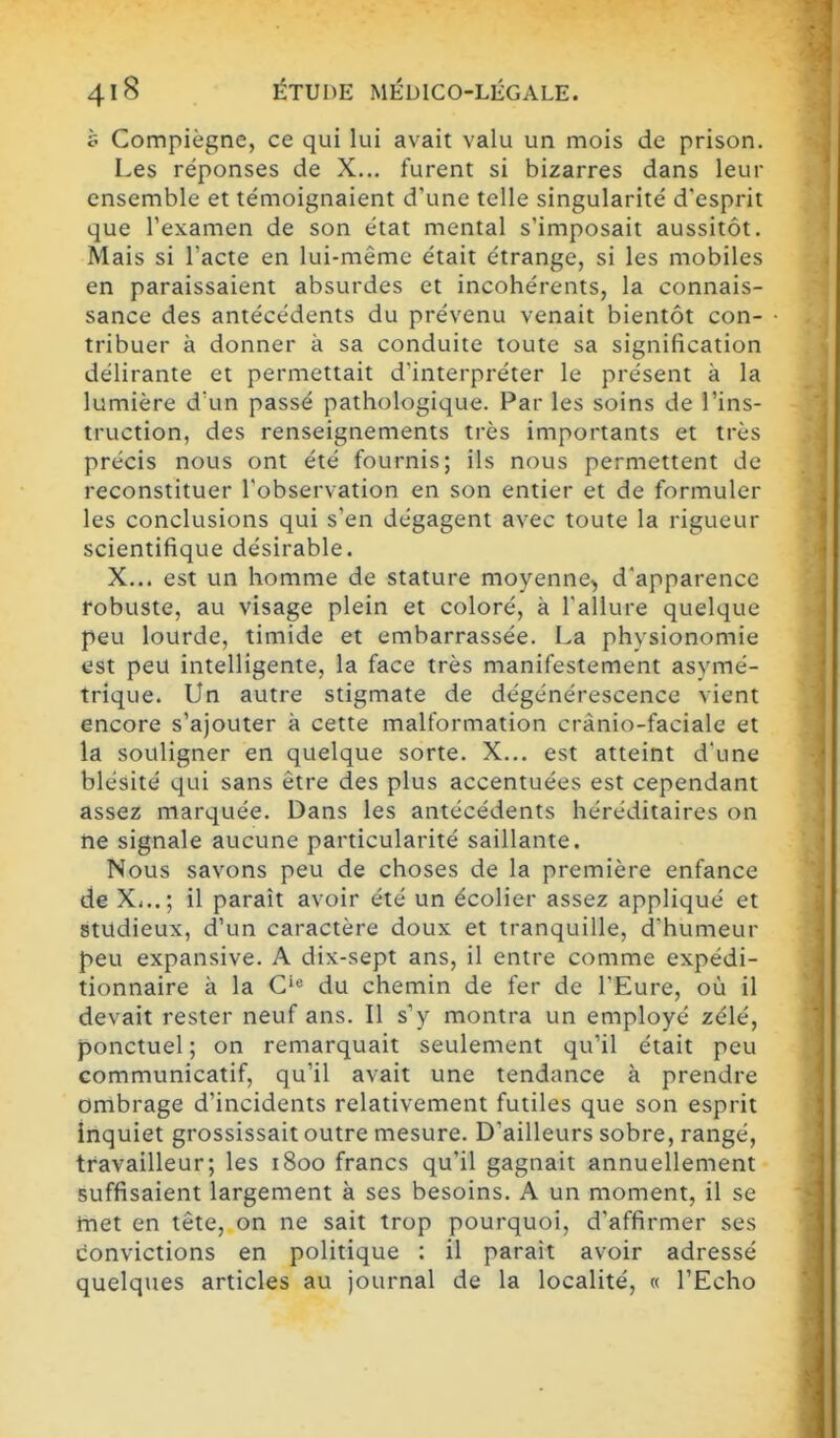 è Compiègne, ce qui lui avait valu un mois de prison. Les réponses de X... lurent si bizarres dans leur ensemble et témoignaient d'une telle singularité d'esprit que l'examen de son état mental s'imposait aussitôt. Mais si l'acte en lui-même était étrange, si les mobiles en paraissaient absurdes et incohérents, la connais- sance des antécédents du prévenu venait bientôt con- tribuer à donner à sa conduite toute sa signification délirante et permettait d'interpréter le présent à la lumière d'un passé pathologique. Par les soins de l'ins- truction, des renseignements très importants et très précis nous ont été fournis; ils nous permettent de reconstituer l'observation en son entier et de formuler les conclusions qui s'en dégagent avec toute la rigueur scientifique désirable. X... est un homme de stature moyenne, d'apparence robuste, au visage plein et coloré, à l'allure quelque peu lourde, timide et embarrassée. La physionomie est peu intelligente, la face très manifestement asymé- trique. Un autre stigmate de dégénérescence vient encore s'ajouter à cette malformation crànio-faciale et la souligner en quelque sorte. X... est atteint d'une blésité qui sans être des plus accentuées est cependant assez marquée. Dans les antécédents héréditaires on ne signale aucune particularité saillante. Nous savons peu de choses de la première enfance de X>..; il paraît avoir été un écolier assez appliqué et studieux, d'un caractère doux et tranquille, d'humeur peu expansive. A dix-sept ans, il entre comme expédi- tionnaire à la du chemin de fer de l'Eure, où il devait rester neuf ans. Il s'y montra un employé zélé, ponctuel ; on remarquait seulement qu'il était peu communicatif, qu'il avait une tendance à prendre ombrage d'incidents relativement futiles que son esprit inquiet grossissait outre mesure. D'ailleurs sobre, rangé, travailleur; les 1800 francs qu'il gagnait annuellement suffisaient largement à ses besoins. A un moment, il se met en tête, on ne sait trop pourquoi, d'affirmer ses convictions en politique : il parait avoir adressé quelques articles au journal de la localité, « l'Echo
