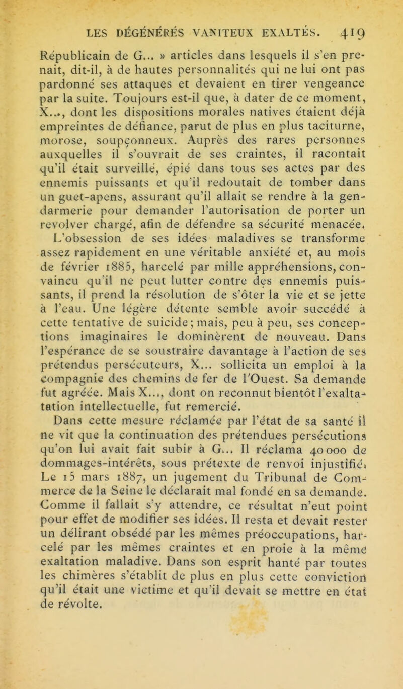 Républicain de G... » articles dans lesquels il s'en pre- nait, dit-il, à de hautes personnalités qui ne lui ont pas pardonné ses attaques et devaient en tirer vengeance par la suite. Toujours est-il que, à dater de ce moment, X..., dont les dispositions morales natives étaient déjà empreintes de défiance, parut de plus en plus taciturne, morose, soupçonneux. Auprès des rares personnes auxquelles il s'ouvrait de ses craintes, il racontait qu'il était surveillé, épié dans tous ses actes par des ennemis puissants et qu'il redoutait de tomber dans un guet-apens, assurant qu'il allait se rendre à la gen- darmerie pour demander l'autorisation de porter un revolver chargé, afin de défendre sa sécurité menacée. L'obsession de ses idées maladives se transforme assez rapidement en une véritable anxiété et, au mois de février i885, harcelé par mille appréhensions, con- vaincu qu'il ne peut lutter contre des ennemis puis- sants, il prend la résolution de s'ôter la vie et se jette à l'eau. Une légère détente semble avoir succédé à cette tentative de suicide; mais, peu à peu, ses concep- tions imaginaires le dominèrent de nouveau. Dans l'espérance de se soustraire davantage à l'action de ses prétendus persécuteurs, X... sollicita un emploi à la Compagnie des chemins de fer de l'Ouest. Sa demande fut agréée. MaisX..., dont on reconnut bientôt Texalta- tation intellectuelle, fut remercié. Dans cette mesure réclamée par l'état de sa santé il ne vit que la continuation des prétendues persécutions qu'on lui avait fait subir à G... Il réclama 40000 de dommages-intérêts, sous prétexte de renvoi injustifié» Le i5 mars 1887, un jugement du Tribunal de Com- merce de la Seine le déclarait mal fondé en sa demande. Comme il fallait s'y attendre, ce résultat n'eut point pour effet de modifier ses idées. Il resta et devait rester un délirant obsédé par les mêmes préoccupations, har- celé par les mêmes craintes et en proie à la même exaltation maladive. Dans son esprit hanté par toutes les chimères s'établit de plus en plus cette convictiori qu'il était une victime et quil devait se mettre en état de révolte.