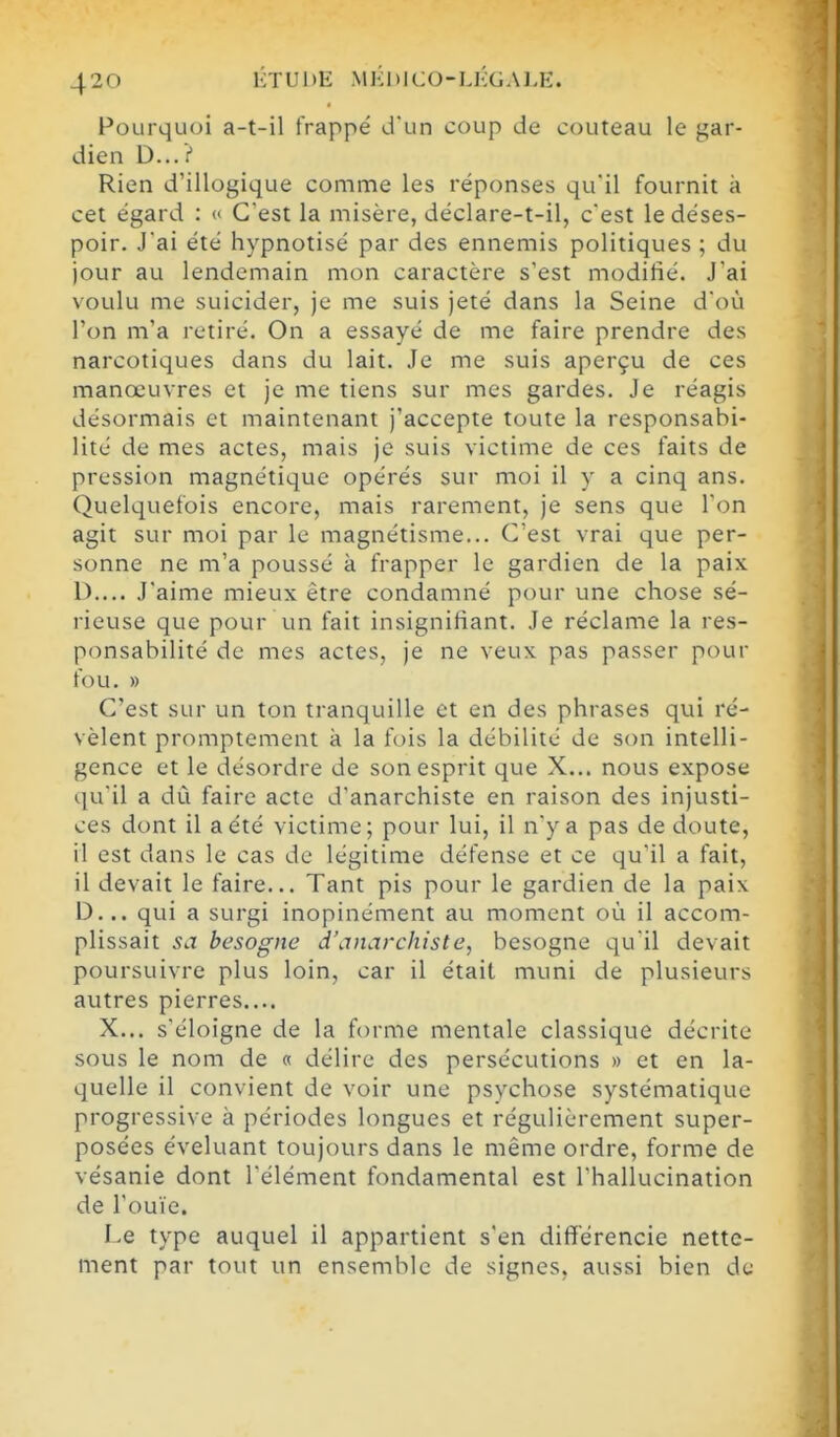 Pourquoi a-t-il frappé d'un coup de couteau le gar- dien D...? Rien d'illogique comme les réponses qu'il fournit à cet égard : « C'est la misère, déclare-t-il, c'est le déses- poir. Jai été hypnotisé par des ennemis politiques ; du jour au lendemain mon caractère s'est modifié. J'ai voulu me suicider, je me suis jeté dans la Seine doù l'on m'a retiré. On a essayé de me faire prendre des narcotiques dans du lait. Je me suis aperçu de ces manœuvres et je me tiens sur mes gardes. Je réagis désormais et maintenant j'accepte toute la responsabi- lité de mes actes, mais je suis victime de ces faits de pression magnétique opérés sur moi il y a cinq ans. Quelquefois encore, mais rarement, je sens que l'on agit sur moi par le magnétisme... C'est vrai que per- sonne ne m'a poussé à frapper le gardien de la paix D.... J'aime mieux être condamné pour une chose sé- rieuse que pour un fait insignifiant. Je réclame la res- ponsabilité de mes actes, je ne veux pas passer pour fou. » C'est sur un ton tranquille et en des phrases qui ré- vèlent promptement k la fois la débilité de son intelli- gence et le désordre de son esprit que X... nous expose qu'il a dù faire acte d'anarchiste en raison des injusti- ces dont il a été victime; pour lui, il n'y a pas de doute, il est dans le cas de légitime défense et ce qu'il a fait, il devait le faire... Tant pis pour le gardien de la paix D... qui a surgi inopinément au moment où il accom- plissait sa besogne d'anarchiste, besogne qu'il devait poursuivre plus loin, car il était muni de plusieurs autres pierres.... X... s'éloigne de la forme mentale classique décrite sous le nom de « délire des persécutions » et en la- quelle il convient de voir une psychose systématique progressive à périodes longues et régulièrement super- posées éveluant toujours dans le même ordre, forme de vésanie dont l'élément fondamental est l'hallucination de l'ouïe. Le type auquel il appartient s'en différencie nette- ment par tout un ensemble de signes, aussi bien de