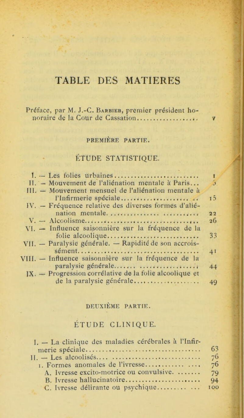 TABLE DES MATIERES Préface, par M. J.-C. Barbieb, premier président ho- noraire de la Cour de Cassation PREMIÈRE PARTIE. ÎÎTUDE STATISTIQUE. î. — Les folies urbaines II. — Mouvement de l'aliénation mentale à Paris... m. — Mouvement mensuel de l'aliénation mentale à l'Infirmerie spéciale IV. — Fréquence relative des diverses formes d'alié- nation mentale V. — Alcoolisme VI. — Influence saisonnière sur la fréquence de la folie alcoolique VII. — Paralysie générale. — Rapidité de son accrois- sément VIII. — Influence saisonnière sur la fréquence de la paralysie générale , JX. — Progression corrélative de la folie alcoolique et de la paralysie générale DEUXIÈME PARTIE. ÉTUDE CLINIQUE. I. — La clinique des maladies cérébrales à l'Infir- merie spéciale II. — Les alcoolisés I. Formes anomales de l'ivresse A. Ivresse excito-motrice ou convulsive B. Ivresse hallucinatoire C. Ivresse délirante ou psychique