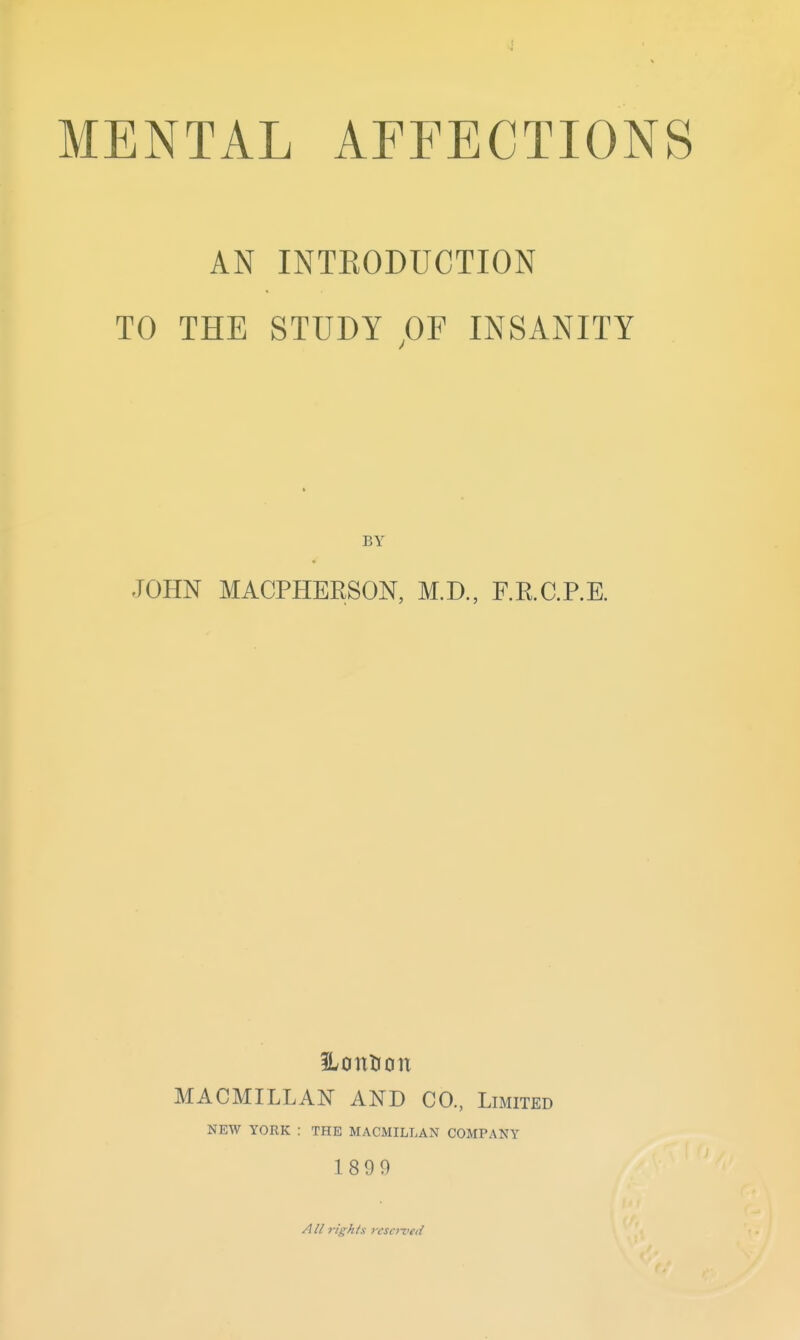 J MENTAL AFFECTIONS AN INTEODUCTION TO THE STUDY OF INSANITY BY JOHN MACPHERSON, M.D., F.E.G.RE. 1 I MACMILLAN AND CO, Limited NEW YORK : THE MACMILLAN COMPANY ' 18 9 9 All rights ?-ese7vetl