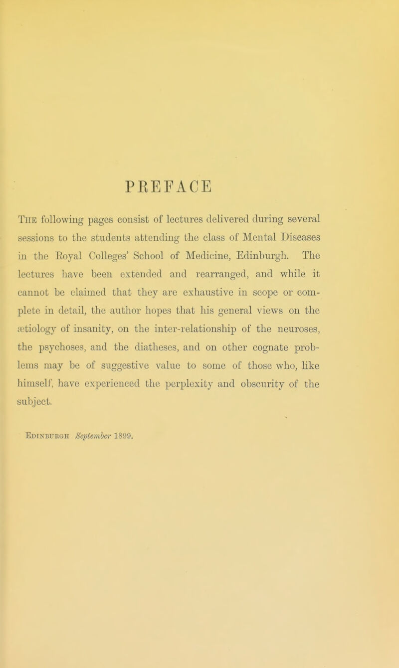 PKEFACE The following pages consist of lectures delivered during several sessions to the students attending the class of Mental Diseases in the Eoyal Colleges' School of Medicine, Edinburgh. The lectures have been extended and rearranged, and while it cannot be claimed that they are exhaustive in scope or com- plete in detail, the author hopes that his general views on the {letiology of insanity, on the inter-relationship of the neuroses, the psychoses, and the diatheses, and on other cognate prob- lems may be of suggestive value to some of those who, like himself, have experienced the perplexity and obscurity of the subject. Edinburgh September 1899,