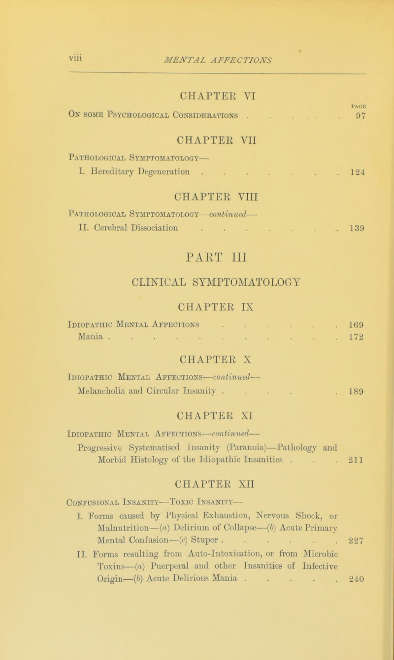 CHAPTER VI PACK On some Psychological Considerations . .97 CHAPTER VH Pathological Symptomatology— I. Hereditary Degeneration . . . . . .124 CHAPTER VHI Pathological Symptomatology—continued— II. Cerebral Dissociation . . . . . . .139 PART III CLINICAL SYMPTOMATOLOGY CHAPTER IX Idiopathic Mental Affections . . . . . .169 Mania 172 CHAPTER X Idiopathic Mental Affections—continued— Melancholia and Circular Insanity . . . . .189 CHAPTER XI Idiopathic Mental Affections—continued— Progressive Systematised Insanity (Paranoia)—Patliology and Morbid Histology of the Idiopathic Insanities . . .211 CHAPTER XH CONFUSIONAL INSANITY ToXIC INSANITY I. Forms caused by Physical Exliaustion, Nervous Shock, or Malnutrition—(a) Delirium of Collapse—(6) Acute Primary Mental Confusion—(c) Stupor . . . . . .227 II. Forms resulting from Auto-Intoxication, or from Microbic Toxins—(rt) Puerperal and other Insanities of Infective Origin—(6) Acute Delirious Mania . . . . .240