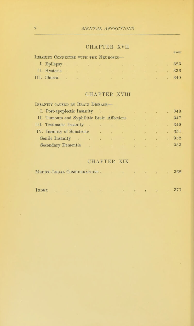 CHAPTER XVII PAGE Insanity Connected with the Neuroses— I. Epilepsy ......... 323 II. Hysteria . . . . . . . . 336 Til. Chorea 340 CHAPTER XVm Insanity caused by Brain Disease— I. Post-apoplectic Insanity . . . . . .343 II. Tumours and Syphilitic Brain Afl'ectious .... 347 III. Traumatic Insanity ........ 349 IV. Insanity of Sunstroke . . . . . . .351 Senile Insanity ......... 352 Secondary Dementia . . . . . .353 CHAPTER XIX Medico-Legal Considerations 362