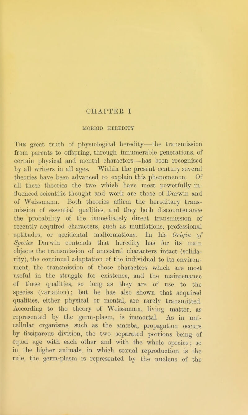 MOKBID HEREDITY The great truth of physiological heredity—the transmission from parents to offspring, through innumerable generations, of certain physical and mental characters—has been recognised by all writers in all ages. Within the present century several theories have been advanced to explain this phenomenon. Of all these theories the two which have most powerfully in- fluenced scientific thoucrht and work are those of Darwin and of Weissmann. Both theories athrm the hereditary trans- mission of essential qualities, and they both discountenance the probability of the immediately direct transmission of recently acquired characters, such as mutilations, professional aptitudes, or accidental malformations. In his Origin of Species Darwin contends that heredity has for its main objects the transmission of ancestral characters intact (solida- rity), the continual adaptation of the individual to its environ- ment, the transmission of those characters which are most useful in the struggle for existence, and the maintenance of these qualities, so long as they are of use to the species (variation); but he has also shown that acquired qualities, either physical or mental, are rarely transmitted. According to the theory of Weissmann, living matter, as represented by the germ-plasm, is immortal. As in uni- cellular organisms, such as the amoeba, propagation occurs by fissiparous division, the two separated portions being of equal age with each other and with the whole species; so in the higher animals, in which sexual reproduction is the rule, the germ-plasm is represented by the nucleus of the