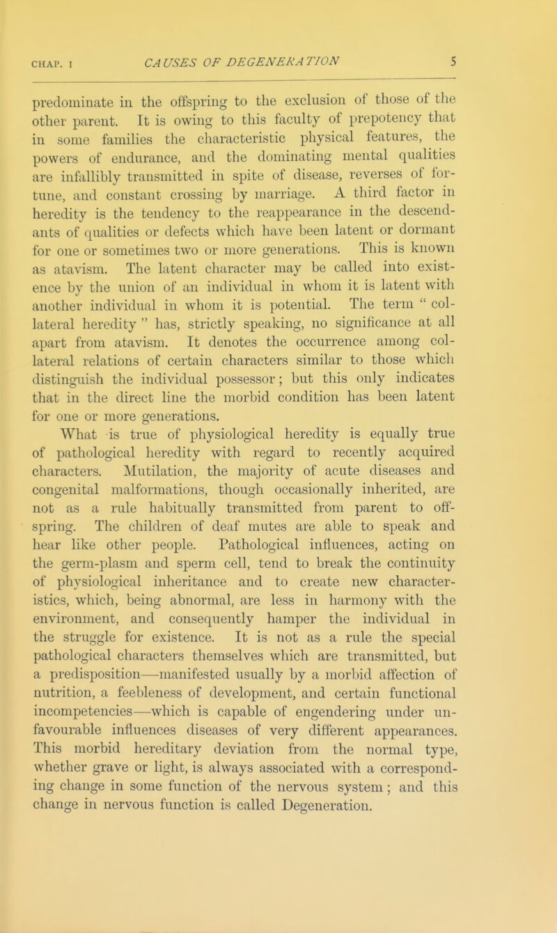 predominate in the offspring to the exclusion of those of the other parent. It is owing to this faculty of prepotency that in some families the characteristic physical features, the powers of endurance, and the dominating mental qualities are infallibly transmitted in spite of disease, reverses of for- tune, and constant crossing by marriage. A third factor in heredity is the tendency to the reappearance in the descend- ants of qualities or defects which have been latent or dormant for one or sometimes two or more generations. This is known as atavism. The latent character may be called into exist- ence by the union of an individual in whom it is latent with another individual in whom it is potential. The term  col- lateral heredity  has, strictly speaking, no significance at all apart from atavism. It denotes the occurrence among col- lateral relations of certain characters similar to those which distinguish the individual possessor; but this only indicates that in the direct line the morbid condition has been latent for one or more generations. What is true of physiological heredity is equally true of pathological heredity with regard to recently acquired characters. Mutilation, the majority of acute diseases and congenital malformations, though occasionally inherited, are not as a rule habitually transmitted from parent to off- spring. The children of deaf mutes are able to speak and hear like other people. Pathological influences, acting on the germ-plasm and sperm cell, tend to break the continuity of physiological inheritance and to create new character- istics, which, being abnormal, are less in harmony with the environment, and consequently hamper the individual in the struggle for existence. It is not as a rule the special pathological characters themselves which are transmitted, but a predisposition—manifested usually by a morbid affection of nutrition, a feebleness of development, and certain functional incompetencies—which is capable of engendering under un- favourable influences diseases of very different appearances. This morbid hereditary deviation from the normal type, whether grave or light, is always associated with a correspond- ing change in some function of the nervous system; and this change in nervous function is called Degeneration.