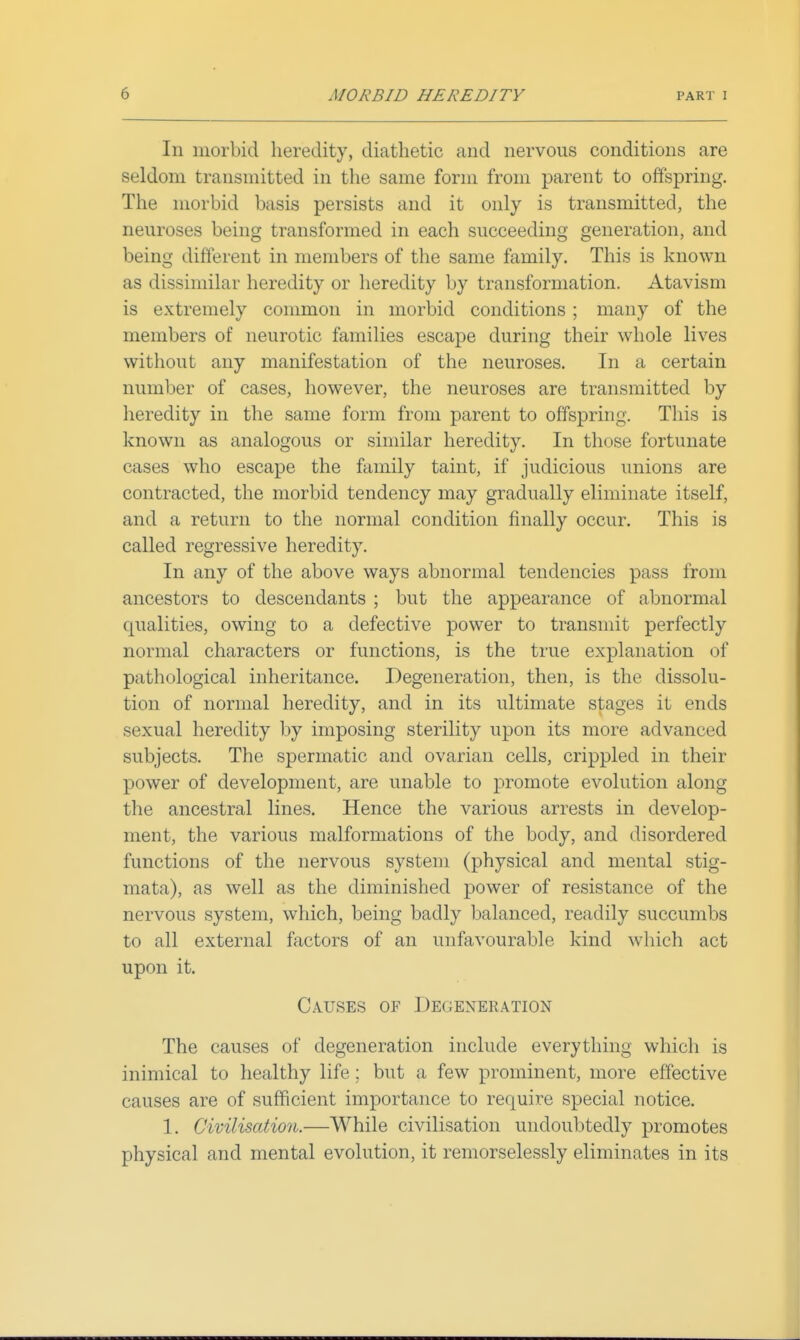 In morbid heredity, diathetic and nervous conditions are seldom transmitted in the same form from parent to offspring. The morbid basis persists and it only is transmitted, the neuroses being transformed in each succeeding generation, and being different in members of the same family. This is known as dissimilar heredity or heredity by transformation. Atavism is extremely common in morbid conditions ; many of the members of neurotic families escape during their whole lives without any manifestation of the neuroses. In a certain number of cases, however, the neuroses are transmitted by heredity in the same form from parent to offspring. This is known as analogous or similar heredity. In those fortunate cases who escape the family taint, if judicious unions are contracted, the morbid tendency may gradually eliminate itself, and a return to the normal condition finally occur. This is called regressive heredity. In any of the above ways abnormal tendencies pass from ancestors to descendants ; but the appearance of abnormal qualities, owing to a defective power to transmit perfectly normal characters or functions, is the true explanation of pathological inheritance. Degeneration, then, is the dissolu- tion of normal heredity, and in its ultimate stages it ends sexual heredity by imposing sterility upon its more advanced subjects. The spermatic and ovarian cells, crippled in their power of development, are unable to promote evolution along the ancestral lines. Hence the various arrests in develop- ment, the various malformations of the body, and disordered functions of the nervous system (physical and mental stig- mata), as well as the diminished power of resistance of the nervous system, which, being badly balanced, readily succumbs to all external factors of an unfavourable kind wliich act upon it. Causes of Degeneration The causes of degeneration include everything whicli is inimical to healthy life; but a few prominent, more effective causes are of sufficient importance to require special notice. 1. Civilisation.—While civilisation undoubtedly promotes physical and mental evolution, it remorselessly eliminates in its