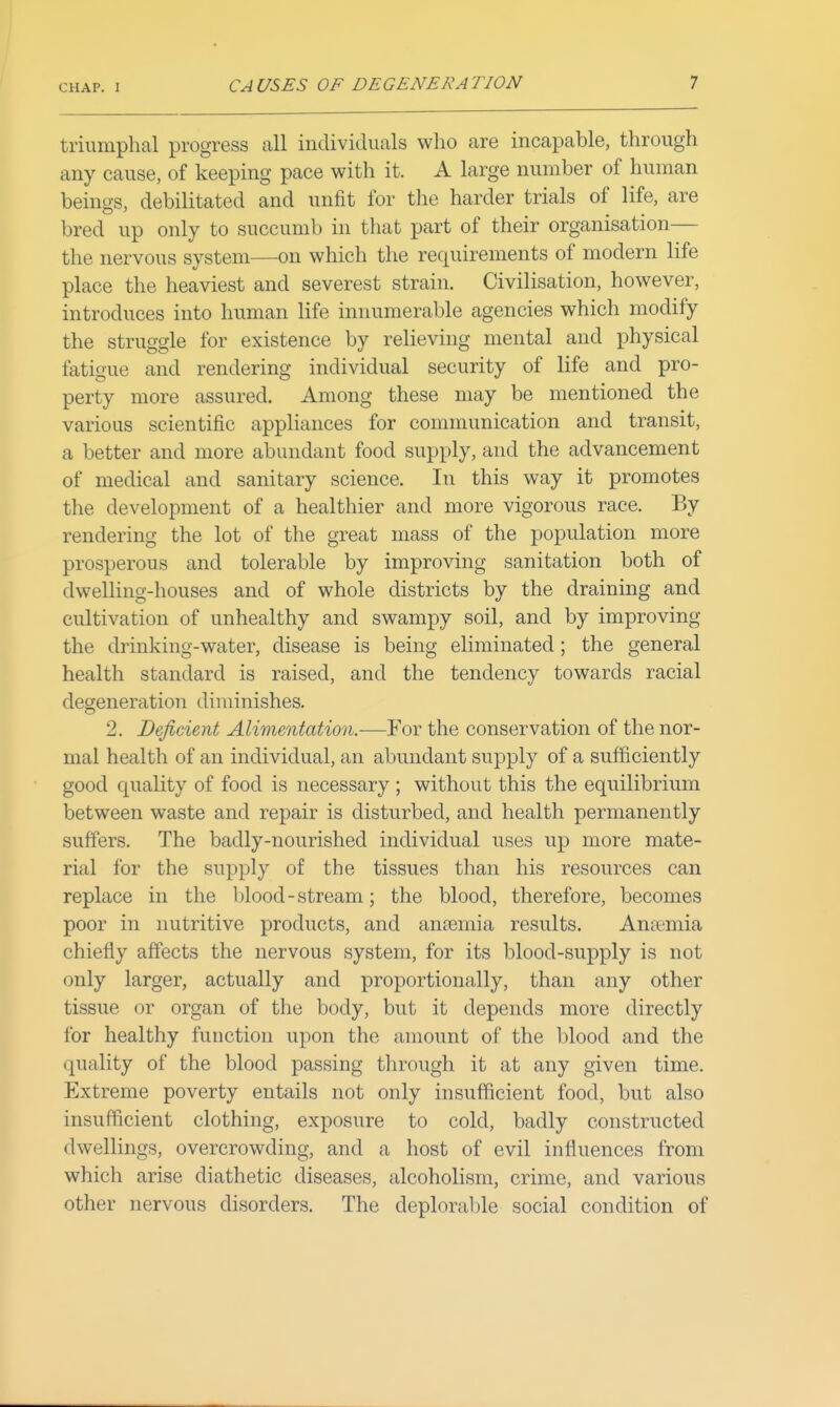 triumphal progress all individuals who are incapable, through any cause, of keeping pace with it. A large number of human beings, debilitated and unfit for the harder trials of life, are bred up only to succumb in that part of their organisation— the nervous system—on which the requirements of modern life place the heaviest and severest strain. Civilisation, however, introduces into human life innumerable agencies which modify the struggle for existence by relieving mental and physical fatigue and rendering individual security of life and pro- perty more assured. Among these may be mentioned the various scientific appliances for communication and transit, a better and more abundant food supply, and the advancement of medical and sanitary science. In this way it promotes the development of a healthier and more vigorous race. By rendering the lot of the great mass of the population more prosperous and tolerable by improving sanitation both of dwelling-houses and of whole districts by the draining and cultivation of unhealthy and swampy soil, and by improving the drinking-water, disease is being eliminated; the general health standard is raised, and the tendency towards racial degeneration diminishes. 2. Deficient Alimentation.-—Yov the conservation of the nor- mal health of an individual, an abundant supply of a sufficiently good quality of food is necessary ; without this the equilibrium between waste and repair is disturbed, and health permanently suffers. The badly-nourished individual uses up more mate- rial for the supply of the tissues than his resources can replace in the blood - stream; the blood, therefore, becomes poor in nutritive products, and anjemia results. Aniiemia chiefly affects the nervous system, for its blood-supply is not only larger, actually and proportionally, than any other tissue or organ of the body, but it depends more directly for healthy function upon the amount of the blood and the quality of the blood passing through it at any given time. Extreme poverty entails not only insufficient food, but also insufficient clothing, exposure to cold, badly constructed dwellings, overcrowding, and a host of evil influences from which arise diathetic diseases, alcoholism, crime, and various other nervous disorders. The deplorable social condition of