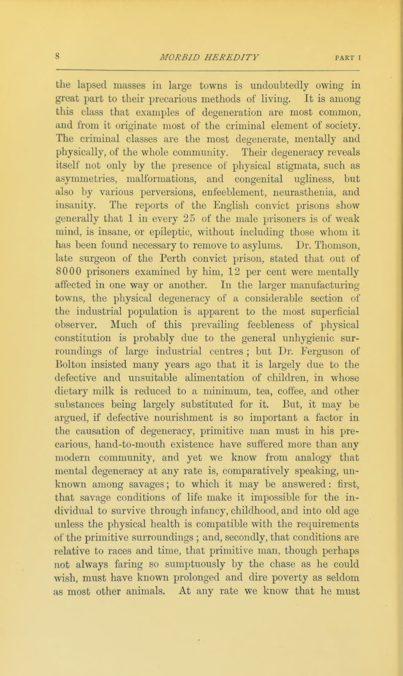 the lapsed masses in large towns is undoubtedly owing in great part to their precarious methods of living. It is among this class that examples of degeneration are most common, and from it originate most of the criminal element of society. The criminal classes are the most degenerate, mentally and physically, of the whole community. Their degeneracy reveals itself not only by the presence of physical stigmata, such as asymmetries, malformations, and congenital ugliness, but also by various perversions, enfeeblement, neurasthenia, and insanity. The reports of the English convict prisons show generally that 1 in every 25 of the male prisoners is of weak mind, is insane, or epileptic, without including those whom it has been found necessary to remove to asylums. Dr. Thomson, late surgeon of the Perth convict prison, stated that out of 8000 prisoners examined by him, 12 per cent were mentally affected in one way or another. In the larger manufacturing- towns, the physical degeneracy of a considerable section of the industrial population is apparent to the most superficial observer. Much of this prevailing feebleness of physical constitution is probably due to the general unhygienic sur- roundings of large industrial centres ; but Dr. Ferguson of Bolton insisted many years ago that it is largely due to the defective and unsuitable alimentation of children, in whose dietary milk is reduced to a minimum, tea, coffee, and other substances being largely substituted for it. But, it may be argued, if defective nourishment is so important a factor in the causation of degeneracy, primitive man must in his pre- carious, hand-to-mouth existence have suffered more than any modern community, and yet we know from analogy that mental degeneracy at any rate is, comparatively speaking, un- known among savages; to which it may be answered: first, that savage conditions of life make it impossible for the in- dividual to survive through infancy, childhood, and into old age unless the physical health is compatible with the requirements of the primitive surroundings ; and, secondly, that conditions are relative to races and time, that primitive man, though perhaps not always faring so sumptuously by the chase as he could wish, must have known prolonged and dire poverty as seldom as most other animals. At any rate we know that he must