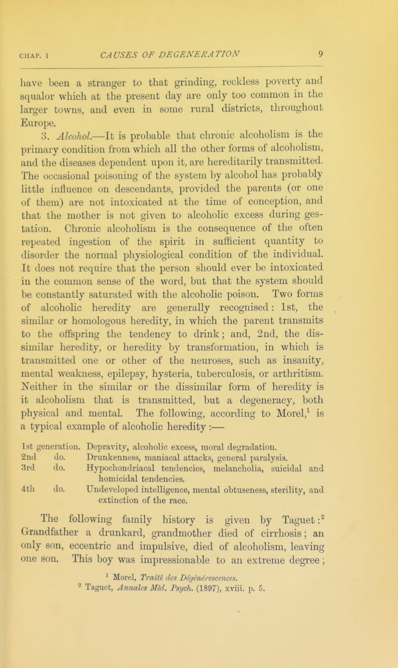 have been a stranger to that grinding, reckless poverty and squalor which at the present day are only too common in the larger towns, and even in some rural districts, throughout Europe. 3. Alcohol.—It is probable that chronic alcoholism is the primary condition from which all the other forms of alcoholism, and the diseases dependent upon it, are hereditarily transmitted. The occasional poisoning of the system by alcohol has probably little influence on descendants, provided the parents (or one of them) are not intoxicated at the time of conception, and that the mother is not given to alcoholic excess during ges- tation. Chronic alcoholism is the consequence of the often repeated ingestion of the spirit in sufficient quantity to disorder the normal physiological condition of the individual. It does not require that the person should ever be intoxicated in the common sense of the word, but that the system should be constantly saturated with the alcoholic poison. Two forms of alcoholic heredity are generally recognised: 1st, the similar or homologous heredity, in which the parent transmits to the offspring the tendency to drink; and, 2nd, the dis- similar heredity, or heredity by transformation, in which is transmitted one or other of the neuroses, such as insanity, mental weakness, epilepsy, hysteria, tuberculosis, or arthritism. Neither in the similar or the dissimilar form of heredity is it alcohoHsm that is transmitted, but a degeneracy, both physical and mental. The following, according to Morel,^ is a typical example of alcoholic heredity :— 1st generation. Depravity, alcoholic excess, moral degradation. 2nd do. Drunkenness, maniacal attacks, general paralysis, 3rd do. Hypochondriacal tendencies, melancholia, suicidal and homicidal tendencies. 4th do. Undeveloped intelligence, mental obtuseness, sterility, and extinction of the race. The following family history is given by Taguet :^ Grandfather a drunkard, grandmother died of cirrhosis; an only son, eccentric and impulsive, died of alcoholism, leaving one son. This boy was impressionable to an extreme degree; ^ Morel, Traite des D6g6n6resccnccs. - Taguet, Annalcs Med. Psych. (1897), xviii. p. 5.